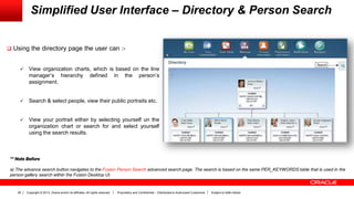 Copyright © 2013, Oracle and/or its affiliates. All rights reserved. Proprietary and Confidential – Distributed to Authorized Customers Subject to Safe Harbor29
Simplified User Interface – Directory & Person Search
 Using the directory page the user can :-
 View organization charts, which is based on the line
manager’s hierarchy defined in the person’s
assignment.
 Search & select people, view their public portraits etc.
 View your portrait either by selecting yourself un the
organization chart or search for and select yourself
using the search results.
** Note Before
a) The advance search button navigates to the Fusion Person Search advanced search page. The search is based on the same PER_KEYWORDS table that is used in the
person gallery search within the Fusion Desktop UI.
 