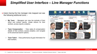 Copyright © 2013, Oracle and/or its affiliates. All rights reserved. Proprietary and Confidential – Distributed to Authorized Customers Subject to Safe Harbor31
Simplified User Interface – Line Manager Functions
 Users having the line manager role mapped can see
the following additional icons :-
 My Team : - Managers can view the portraits of their
direct and indirect reports, initiate actions for their
workers, access reports, analytics.
 Team Compensation : - View salary & compensation
details of their workers, access analytics, and navigate
to the advanced search options.
 Team Talent : - View performance & goal information for
their workers.
 