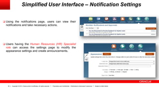 Copyright © 2013, Oracle and/or its affiliates. All rights reserved. Proprietary and Confidential – Distributed to Authorized Customers Subject to Safe Harbor32
Simplified User Interface – Notification Settings
 Using the notifications page, users can view their
notifications and take necessary actions.
 Users having the Human Resources (HR) Specialist
role can access the settings page to modify the
appearance settings and create announcements.
 