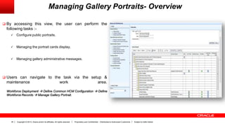 Copyright © 2013, Oracle and/or its affiliates. All rights reserved. Proprietary and Confidential – Distributed to Authorized Customers Subject to Safe Harbor35
Managing Gallery Portraits- Overview
 By accessing this view, the user can perform the
following tasks :-
 Configure public portraits.
 Managing the portrait cards display.
 Managing gallery administrative messages.
 Users can navigate to the task via the setup &
maintenance work area.
Workforce Deployment  Define Common HCM Configuration  Define
Workforce Records  Manage Gallery Portrait.
 