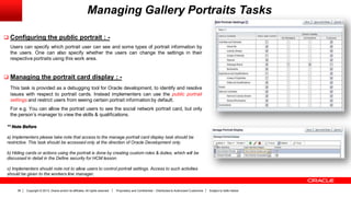 Copyright © 2013, Oracle and/or its affiliates. All rights reserved. Proprietary and Confidential – Distributed to Authorized Customers Subject to Safe Harbor36
Managing Gallery Portraits Tasks
 Configuring the public portrait : -
Users can specify which portrait user can see and some types of portrait information by
the users. One can also specify whether the users can change the settings in their
respective portraits using this work area.
 Managing the portrait card display : -
This task is provided as a debugging tool for Oracle development, to identify and resolve
issues with respect to portrait cards. Instead implementers can use the public portrait
settings and restrict users from seeing certain portrait information by default.
For e.g. You can allow the portrait users to see the social network portrait card, but only
the person’s manager to view the skills & qualifications.
** Note Before
a) Implementers please take note that access to the manage portrait card display task should be
restrictive. This task should be accessed only at the direction of Oracle Development only.
b) Hiding cards or actions using the portrait is done by creating custom roles & duties, which will be
discussed in detail in the Define security for HCM lesson.
c) Implementers should note not to allow users to control portrait settings. Access to such activities
should be given to the workers line manager.
 