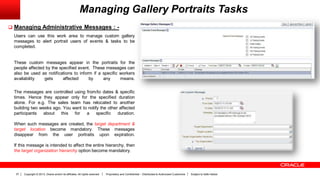 Copyright © 2013, Oracle and/or its affiliates. All rights reserved. Proprietary and Confidential – Distributed to Authorized Customers Subject to Safe Harbor37
Managing Gallery Portraits Tasks
 Managing Administrative Messages : -
Users can use this work area to manage custom gallery
messages to alert portrait users of events & tasks to be
completed.
These custom messages appear in the portraits for the
people affected by the specified event. These messages can
also be used as notifications to inform if a specific workers
availability gets affected by any means.
The messages are controlled using from/to dates & specific
times. Hence they appear only for the specified duration
alone. For e.g. The sales team has relocated to another
building two weeks ago. You want to notify the other affected
participants about this for a specific duration.
When such messages are created, the target department &
target location become mandatory. These messages
disappear from the user portraits upon expiration.
If this message is intended to affect the entire hierarchy, then
the target organization hierarchy option become mandatory.
 