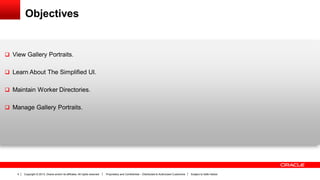 Copyright © 2013, Oracle and/or its affiliates. All rights reserved. Proprietary and Confidential – Distributed to Authorized Customers Subject to Safe Harbor4
Objectives
 View Gallery Portraits.
 Learn About The Simplified UI.
 Maintain Worker Directories.
 Manage Gallery Portraits.
 