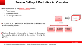 Copyright © 2013, Oracle and/or its affiliates. All rights reserved. Proprietary and Confidential – Distributed to Authorized Customers Subject to Safe Harbor6
Person Gallery & Portraits - An Overview
 Primary functions of the Person Gallery include:-
 Person search.
 Workers self-service.
 Line manager self-service.
 A portrait is a collection of an employee’s personal and
employment information.
 The type & quantity of information in the portrait depends on
the security access granted to the person viewing the
portrait.
PERSON
GALLERY
PERSON
SEARCH
LINE MANAGER
SELF SERVICE
WORKER SELF
SERVICE
PORTRAITS
FUNCTIONS
 