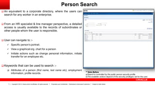 Copyright © 2013, Oracle and/or its affiliates. All rights reserved. Proprietary and Confidential – Distributed to Authorized Customers Subject to Safe Harbor7
Person Search
 An equivalent to a corporate directory, where the users can
search for any worker in an enterprise.
 From an HR specialist & line manager perspective, a detailed
access is usually available to the records of subordinates or
other people whom the user is responsible.
 User can navigate to :-
 Specific person’s portrait.
 View a graphical org. chart for a person
 Initiate actions such as change personal information, initiate
transfer for an employee etc.
 Keywords that can be used to search :-
 Attributes of a person (first name, last name etc), employment
information, profile records.
** Note Before
a)Search is controlled by the public person security profile.
b)The available actions depend of the security privileges set for the user.
 