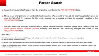 Copyright © 2013, Oracle and/or its affiliates. All rights reserved. Proprietary and Confidential – Distributed to Authorized Customers Subject to Safe Harbor8
Person Search
 Keywords are automatically copied from the originating records into the PER_KEYWORDS table.
 If there is any change in any key word attribute (like addition of a new skill or new job title etc) the application raises an
event to that effect. In response to this event, services run a process to make the necessary updates in the
PER_KEYWORDS table.
 Most processes are managed automatically to handle required updates. However, under some cases running the
update person search keywords process manually also ensures that necessary changes are copied to the
PER_KEYWORDS table.
**Note Before :-
a) Most changes to the above mentioned table happen automatically, however users would need to run the update person search process regularly as
this does not apply to future dated changes.
b) The likely volume and frequency of the changes required as per the business scenario, will determine how often you need to run the update person search process.
c) When the update person search process is run, the whole PER_KEYWORDS table is refreshed. Hence the best practice would be to run the service at times of low
activity to avoid performance issues.
 