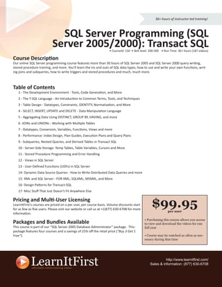 36+ hours of instructor-led training!



                             SQL Server Programming (SQL
                           Server 2005/2000): Transact SQL         • CourseId: 150 • Skill level: 200-500 • Run Time: 36+ hours (187 videos)

Course Description
Our online SQL Server programming course features more than 30 hours of SQL Server 2005 and SQL Server 2000 query writing,
stored procedure training, and more. You’ll learn the ins and outs of SQL data types, how to use and write your own functions, writ-
ing joins and subqueries, how to write triggers and stored procedures and much, much more.



Table of Contents
   1 - The Development Environment - Tools, Code Generation, and More
   2 - The T-SQL Language - An Introduction to Common Terms, Tools, and Techniques
   3 - Table Design - Datatypes, Constraints, IDENTITY, Normalization, and More
   4 - SELECT, INSERT, UPDATE and DELETE - Data Manipulation Language
   5 - Aggregating Data Using DISTINCT, GROUP BY, HAVING, and more
   6 -JOINs and UNIONs - Working with Multiple Tables
   7 - Datatypes, Conversion, Variables, Functions, Views and more
   8 - Performance: Index Design, Plan Guides, Execution Plans and Query Plans
   9 - Subqueries, Nested Queries, and Derived Tables in Transact SQL
   10 - Server-Side Storage: Temp Tables, Table Variables, Cursors and More
   11 - Stored Procedure Programming and Error Handling
   12 - Views in SQL Server
   13 - User-Deﬁned Functions (UDFs) in SQL Server
   14- Dynamic Data Source Queries - How to Write Distributed Data Queries and more
   15- XML and SQL Server - FOR XML, SQLXML, MSXML, and More
   16- Design Patterns for Transact-SQL
   17- Misc Stuﬀ That Just Doesn’t Fit Anywhere Else

Pricing and Multi-User Licensing
LearnItFirst’s courses are priced on a per user, per course basis. Volume discounts start
for as few as ﬁve users. Please visit our website or call us at +1(877) 630-6708 for more
                                                                                                  $99.95      per user
information.
                                                                                             • Purchasing this course allows you access
Packages and Bundles Available                                                               to view and download the videos for one
This course is part of our “SQL Server 2005 Database Administrator” package. This-           full year
package features four courses and a savings of 25% oﬀ the retail price (“Buy 3 Get 1
Free”).                                                                                      • Course may be watched as often as nec-
                                                                                             essary during that time




                                                                                                           http://www.learnitﬁrst.com/
                                                                                                 Sales & information: (877) 630-6708
 
