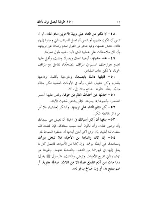 ‫٠٥١ ﻃﺮﻳﻘﺔ ﻟﻴﺼﻞ ﺑﺮﻙ ﺑﺄﻣﻚ‬                                   ‫٦١‬

‫٨٤- ﻻ ﺗﻜﺜﺮ ﻣﻦ ﺍﻟﺜﻨﺎﺀ ﻋﻠﻰ ﺗﺮﺑﻴﺔ ﺍﻵﺧﺮﻳﻦ ﺃﻣﺎﻡ ﺃﻣﻚ، ﺃﻭ ﺃﻥ‬
‫ﺗﺘﻤﲎ ﺃﻥ ﺗﻜﻮﻥ ﻣﺜﻠﻬﻢ، ﺃﻭ ﺗﺘﻤﲎ ﺃﻥ ﺗﺼﻞ ﻟﻠﻤﺮﺍﺗﺐ ﺍﻟﱵ ﻭﺻﻠﻮﺍ ﺇﻟﻴﻬﺎ،‬
‫ﻓﺬﻟﻚ ﳜﺪﺵ ﻧﻔﺴﻬﺎ، ﻭﻓﻴﻪ ﻇﺎﻫﺮ ﻣﻦ ﺍﻟﻘﻮﻝ ﻟﻌﺪﻡ ﺭﺿﺎﻙ ﻋﻦ ﺗﺮﺑﻴﺘﻬﺎ،‬
      ‫ﻭﺃﻥ ﻟﻚ ﻣﻼﺣﻈﺎﺕ ﻋﻠﻰ ﻋﻤﻠﻬﺎ ﺍﻟﺬﻱ ﺩﺃﺑﺖ ﻋﻠﻴﻪ ﻃﻮﻝ ﻋﻤﺮﻫﺎ.‬
‫٩٤- ﻋﻨﺪ ﺣﺪﻳﺜﻬﺎ، ﺃﺭﻋﻬﺎ ﲰﻌﻚ ﻭﺑﺼﺮﻙ ﻭﻗﻠﺒﻚ، ﻭﺃﻗﺒﻞ ﻋﻠﻴﻬﺎ‬
‫ﲜﻤﻴﻊ ﺟﻮﺍﺭﺣﻚ، ﺍﺑﺘﺴﻢ ﰲ ﺍﳌﻮﺍﻗﻒ ﺍﳌﻀﺤﻜﺔ، ﺗﻔﺎﻋﻞ ﻣﻊ ﺍﳌﻮﺍﻗﻒ‬
                                    ‫ﺍﶈﺰﻧﺔ، ﻻ ﺗﻜﻦ ﺟﺎﻣﺪ ﺍﳌﺸﺎﻋﺮ.‬
‫٠٥- ﻗﺎﺑﻠﻬﺎ ﺩﺍﺋﻤًﺎ ﺑﺎﺑﺘﺴﺎﻣﺔ، ﻭﻣﺎﺯﺣﻬﺎ ﺑﻜﻠﻤﺔ، ﻭﺩﺍﻋﺒﻬﺎ‬
‫ﺑﻠﻄﻒ، ﻭﻛﻦ ﺧﻔﻴﻒ ﺍﻟﻈﻞ، ﻭﺃﻣﺎ ﰲ ﺍﻷﻭﻗﺎﺕ ﺍﻟﻌﺼﻴﺔ ﻓﻜﻦ ﺟﺎﺩًﺍ،‬
                      ‫ﻣﻬﺘﻤًﺎ، ﻳﻘﻈﹰﺎ، ﻓﺎﳌﻮﻗﻒ ﳛﺘﺎﺝ ﻣﻨﻚ ﺇﱃ ﺫﻟﻚ.‬
‫١٥- ﺣﺪﺛﻬﺎ ﻋﻦ ﺃﺣﺪﺍﺙ ﺍﻟﻌﺎﱂ ﻣﻦ ﺣﻮﳍﺎ، ﻭﻗﺺ ﻋﻠﻴﻬﺎ ﺃﺣﺴﻦ‬
          ‫ﺍﻟﻘﺼﺺ، ﻭﺃﺧﱪﻫﺎ ﲟﺎ ﻳﺴﺮﻫﺎ، ﻓﺈﻬﻧﻦ ﻳﺸﺘﻘﻦ ﳊﺪﻳﺚ ﺍﻷﺑﻨﺎﺀ.‬
‫٢٥- ﻛﻦ ﺩﺍﺋﻢ ﺍﻟﺜﻨﺎﺀ ﻋﻠﻰ ﺗﺮﺑﻴﺘﻬﺎ، ﻭﺍﻟﺸﻜﺮ ﻟﻌﻄﺎﺋﻬﺎ، ﻓﻼ ﺃﻗﻞ‬
                                           ‫ﻣﻦ ﺫﻛﺮ ﳜﺎﻟﻄﻪ ﺷﻜﺮ.‬
‫٣٥- ﺑﻠﻐﻬﺎ ﺃﻥ ﺃﻛﱪ ﺃﻣﻨﻴﺎﺗﻚ ﰲ ﺍﳊﻴﺎﺓ ﺃﻥ ﺗﻌﻴﺶ ﻫﻲ ﺑﺴﻌﺎﺩﺓ،‬
‫ﻭﺃﻥ ﺗﺮﺿﻰ ﻋﻨﻚ، ﻭﺃﻥ ﺗﻜﻮﻥ ﺃﻧﺖ ﺳﺒﺐ ﺳﻌﺎﺩﻬﺗﺎ، ﻓﺈﻥ ﻓﻌﻠﺖ ﻓﻘﺪ‬
 ‫ﺣﻘﻘﺖ ﳍﺎ ﺃﻣﻠﻬﺎ، ﺑﺄﻥ ﺗﺮﻯ ﺃﻛﱪ ﺃﻣﺎﱐ ﺃﺑﻨﺎﺋﻬﺎ ﺃﻥ ﳛﻘﻘﻮﺍ ﺍﻟﺴﻌﺎﺩﺓ ﳍﺎ.‬
‫٤٥- ﺇﻥ ﻛﺎﻥ ﻭﺍﻟﺪﺍﻫﺎ ﻣﻦ ﺍﻷﺣﻴﺎﺀ ﻓﻼ ﺗﺒﺨﻞ ﺑﱪﳘﺎ،‬
‫ﻭﻣﺴﺎﻋﺪﻬﺗﺎ ﻫﻲ ﺃﻳﻀًﺎ ﺑﱪﳘﺎ. ﻭﺇﻥ ﻛﺎﻧﺎ ﻣﻦ ﺍﻷﻣﻮﺍﺕ ﻓﺎﻋﻤﻞ ﻛﻞ ﻣﺎ‬
‫ﻳﺼﻞ ﺇﻟﻴﻬﺎ ﰲ ﻗﺒﻮﺭﳘﺎ ﻣﻦ ﺍﻟﺪﻋﺎﺀ، ﻭﺍﻟﺼﺪﻗﺔ ﻋﻨﻬﻤﺎ، ﻭﻏﲑﻫﺎ ﻣﻦ‬
‫ﺍﻷﺷﻴﺎﺀ ﺍﻟﱵ ﺗﻔﺮﺡ ﺍﻷﻣﻮﺍﺕ ﻭﺗﺮﺿﻲ ﻭﺍﻟﺪﺗﻚ، ﻓﺎﻟﺮﺳﻮﻝ ‪ ‬ﻳﻘﻮﻝ:‬
‫»ﺇﺫﺍ ﻣﺎﺕ ﺍﺑﻦ ﺁﺩﻡ ﺍﻧﻘﻄﻊ ﻋﻤﻠﻪ ﺇﻻ ﻣﻦ ﺛﻼﺙ: ﺻﺪﻗﺔ ﺟﺎﺭﻳﺔ، ﺃﻭ‬
                          ‫ﻋﻠﻢ ﻳﻨﺘﻔﻊ ﺑﻪ، ﺃﻭ ﻭﻟﺪ ﺻﺎﱀ ﻳﺪﻋﻮ ﻟﻪ«.‬
 