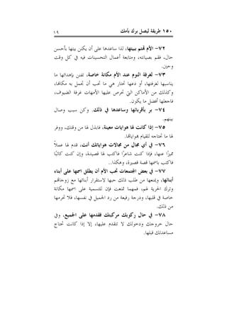 ‫٩١‬                                  ‫٠٥١ ﻃﺮﻳﻘﺔ ﻟﻴﺼﻞ ﺑﺮﻙ ﺑﺄﻣﻚ‬

‫٢٧- ﺍﻷﻡ ﻬﺗﺘﻢ ﺑﺒﻴﺘﻬﺎ، ﻟﺬﺍ ﺳﺎﻋﺪﻫﺎ ﻋﻠﻰ ﺃﻥ ﻳﻜﻨﻦ ﺑﻴﺘﻬﺎ ﺑﺄﺣﺴﻦ‬
‫ﺣﺎﻝ، ﻓﻘﻢ ﺑﺼﻴﺎﻧﺘﻪ، ﻭﻣﺘﺎﺑﻌﺔ ﺃﻋﻤﺎﻝ ﺍﻟﺘﺤﺴﻴﻨﺎﺕ ﻓﻴﻪ ﰲ ﻛﻞ ﻭﻗﺖ‬
                                                          ‫ﻭﺣﲔ.‬
‫٣٧- ﻟﻐﺮﻓﺔ ﺍﻟﻨﻮﻡ ﻋﻨﺪ ﺍﻷﻡ ﻣﻜﺎﻧﺔ ﺧﺎﺻﺔ، ﺗﻔﻨﻦ ﺑﺈﻫﺪﺍﺋﻬﺎ ﻣﺎ‬
‫ﻳﻨﺎﺳﺒﻬﺎ ﻟﻐﺮﻓﺘﻬﺎ، ﺃﻭ ﺩﻋﻬﺎ ﲢﺘﺎﺭ ﻫﻲ ﻣﺎ ﲢﺐ ﺃﻥ ﲡﻤﻞ ﺑﻪ ﻣﻜﺎﻬﻧﺎ،‬
‫ﻭﻛﺬﻟﻚ ﻣﻦ ﺍﻷﻣﺎﻛﻦ ﺍﻟﱵ ﲢﺮﺹ ﻋﻠﻴﻬﺎ ﺍﻷﻣﻬﺎﺕ ﻏﺮﻓﺔ ﺍﻟﻀﻴﻮﻑ،‬
                                       ‫ﻓﺎﺟﻌﻠﻬﺎ ﺃﻓﻀﻞ ﻣﺎ ﻳﻜﻮﻥ.‬
‫٤٧- ﺑﺮ ﺑﺄﻗﺮﺑﺎﺋﻬﺎ ﻭﺳﺎﻋﺪﻫﺎ ﰲ ﺫﻟﻚ. ﻭﻛﻦ ﺳﺒﺐ ﻭﺻﺎﻝ‬
                                                           ‫ﺑﻴﻨﻬﻢ.‬
‫٥٧- ﺇﺫﺍ ﻛﺎﻧﺖ ﳍﺎ ﻫﻮﺍﻳﺎﺕ ﻣﻌﻴﻨﺔ، ﻓﺎﺑﺬﻝ ﳍﺎ ﻣﻦ ﻭﻗﺘﻚ، ﻭﻭﻓﺮ‬
                                   ‫ﳍﺎ ﻣﺎ ﲢﺘﺎﺟﻪ ﻟﻠﻘﻴﺎﻡ ﻬﺑﻮﺍﻳﺎﻬﺗﺎ.‬
‫٦٧- ﰲ ﺃﻱ ﳎﺎﻝ ﻣﻦ ﳎﺎﻻﺕ ﻫﻮﺍﻳﺎﺗﻚ ﺃﻧﺖ، ﻗﺪﻡ ﳍﺎ ﻋﻤﻼ‬
‫ﹰ‬
‫ﳑﻴﺰًﺍ ﻋﻨﻬﺎ، ﻓﺈﺫﺍ ﻛﻨﺖ ﺷﺎﻋﺮًﺍ ﻓﺎﻛﺘﺐ ﳍﺎ ﻗﺼﻴﺪﺓ، ﻭﺇﻥ ﻛﻨﺖ ﻛﺎﺗﺒًﺎ‬
                            ‫ﻓﺎﻛﺘﺐ ﺑﺎﲰﻬﺎ ﻗﺼﺔ ﻗﺼﲑﺓ، ﻭﻫﻜﺬﺍ..‬
‫٧٧- ﰲ ﺑﻌﺾ ﺍﺠﻤﻟﺘﻤﻌﺎﺕ ﲢﺐ ﺍﻷﻡ ﺃﻥ ﻳﻄﻠﻖ ﺍﲰﻬﺎ ﻋﻠﻰ ﺃﺑﻨﺎﺀ‬
‫ﺃﺑﻨﺎﺋﻬﺎ، ﻭﳝﻨﻌﻬﺎ ﻣﻦ ﻃﻠﺐ ﺫﻟﻚ ﺣﺒﻬﺎ ﻻﺳﺘﻘﺮﺍﺭ ﺃﺑﻨﺎﺋﻬﺎ ﻣﻊ ﺯﻭﺟﺎﻬﺗﻢ‬
‫ﻭﺗﺮﻙ ﺍﳊﺮﻳﺔ ﳍﻢ، ﻓﻤﻬﻤﺎ ﲤﻨﻌﺖ ﻓﺈﻥ ﻟﻠﺘﺴﻤﻴﺔ ﻋﻠﻰ ﺍﲰﻬﺎ ﻣﻜﺎﻧﺔ‬
‫ﺧﺎﺻﺔ ﰲ ﻗﻠﺒﻬﺎ، ﻭﺩﺭﺟﺔ ﺭﻓﻴﻌﺔ ﻣﻦ ﺭﺩ ﺍﳉﻤﻴﻞ ﰲ ﻧﻔﺴﻬﺎ، ﻓﻼ ﲢﺮﻣﻬﺎ‬
                                                       ‫ﻣﻦ ﺫﻟﻚ.‬
‫٨٧- ﰲ ﺣﺎﻝ ﺭﻛﻮﺑﻚ ﻣﺮﻛﺒﺘﻚ ﻓﻘﺪﻣﻬﺎ ﻋﻠﻰ ﺍﳉﻤﻴﻊ، ﻭﰲ‬
‫ﺣﺎﻝ ﺧﺮﻭﺟﻚ ﻭﺩﺧﻮﻟﻚ ﻻ ﺗﺘﻘﺪﻡ ﻋﻠﻴﻬﺎ، ﺇﻻ ﺇﺫﺍ ﻛﺎﻧﺖ ﲢﺘﺎﺝ‬
                                                ‫ﻣﺴﺎﻋﺪﺗﻚ ﻗﺒﻠﻬﺎ.‬
 