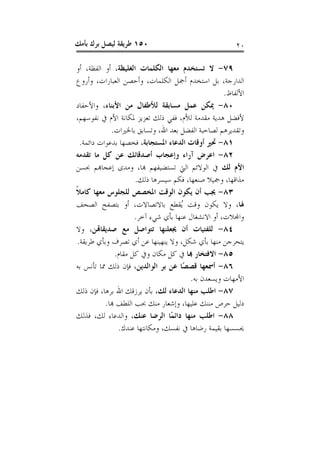 ‫٠٥١ ﻃﺮﻳﻘﺔ ﻟﻴﺼﻞ ﺑﺮﻙ ﺑﺄﻣﻚ‬                                 ‫٠٢‬

‫٩٧- ﻻ ﺗﺴﺘﺨﺪﻡ ﻣﻌﻬﺎ ﺍﻟﻜﻠﻤﺎﺕ ﺍﻟﻐﻠﻴﻈﺔ، ﺃﻭ ﺍﻟﻔﻈﺔ، ﺃﻭ‬
‫ﺍﻟﺪﺍﺭﺟﺔ، ﺑﻞ ﺍﺳﺘﺨﺪﻡ ﺃﲨﻞ ﺍﻟﻜﻠﻤﺎﺕ، ﻭﺃﺣﺼﻦ ﺍﻟﻌﺒﺎﺭﺍﺕ، ﻭﺃﺭﻭﻉ‬
                                                    ‫ﺍﻷﻟﻔﺎﻅ.‬
‫٠٨- ﳝﻜﻦ ﻋﻤﻞ ﻣﺴﺎﺑﻘﺔ ﻟﻸﻃﻔﺎﻝ ﻣﻦ ﺍﻷﺑﻨﺎﺀ، ﻭﺍﻷﺣﻔﺎﺩ‬
‫ﻷﻓﻀﻞ ﻫﺪﻳﺔ ﻣﻘﺪﻣﺔ ﻟﻸﻡ، ﻓﻔﻲ ﺫﻟﻚ ﺗﻌﺰﻳﺰ ﳌﻜﺎﻧﺔ ﺍﻷﻡ ﰲ ﻧﻔﻮﺳﻬﻢ،‬
              ‫ﻭﺗﻘﺪﻳﺮﻫﻢ ﻟﺼﺎﺣﺒﺔ ﺍﻟﻔﻀﻞ ﺑﻌﺪ ﺍﷲ، ﻭﺗﺴﺎﺑﻖ ﺑﺎﳋﲑﺍﺕ.‬
  ‫١٨- ﲢﲑ ﺃﻭﻗﺎﺕ ﺍﻟﺪﻋﺎﺀ ﺍﳌﺴﺘﺠﺎﺑﺔ، ﻓﺨﺼﻬﺎ ﺑﺪﻋﻮﺍﺕ ﺩﺍﺋﻤﺔ.‬
‫٢٨- ﺍﻋﺮﺽ ﺁﺭﺍﺀ ﻭﺇﻋﺠﺎﺏ ﺃﺻﺪﻗﺎﺋﻚ ﻋﻦ ﻛﻞ ﻣﺎ ﺗﻘﺪﻣﻪ‬
‫ﺍﻷﻡ ﻟﻚ ﰲ ﺍﻟﻮﻻﺋﻢ ﺍﻟﱵ ﺗﺴﺘﻀﻴﻔﻬﻢ ﻬﺑﺎ، ﻭﻣﺪﻯ ﺇﻋﺠﺎﻬﺑﻢ ﲝﺴﻦ‬
                      ‫ﻣﺬﺍﻗﻬﺎ، ﻭﲨﻴﻼ ﺻﻨﻌﻬﺎ، ﻓﻜﻢ ﺳﻴﺴﺮﻫﺎ ﺫﻟﻚ.‬
‫٣٨- ﳚﺐ ﺃﻥ ﻳﻜﻮﻥ ﺍﻟﻮﻗﺖ ﺍﳌﺨﺼﺺ ﻟﻠﺠﻠﻮﺱ ﻣﻌﻬﺎ ﻛﺎﻣﻼ‬
‫ﹰ‬
‫ﳍﺎ، ﻭﻻ ﻳﻜﻮﻥ ﻭﻗﺖ ُﻘﻄﻊ ﺑﺎﻻﺗﺼﺎﻻﺕ، ﺃﻭ ﺑﺘﺼﻔﺢ ﺍﻟﺼﺤﻒ‬
                                     ‫ﻳ‬
                      ‫ﻭﺍﺠﻤﻟﻼﺕ، ﺃﻭ ﺍﻻﻧﺸﻐﺎﻝ ﻋﻨﻬﺎ ﺑﺄﻱ ﺷﻲﺀ ﺁﺧﺮ.‬
‫٤٨- ﻟﻠﻔﺘﻴﺎﺕ ﺃﻥ ﳚﻌﻠﻨﻬﺎ ﺗﺘﻮﺍﺻﻞ ﻣﻊ ﺻﺪﻳﻘﺎﻬﺗﻦ، ﻭﻻ‬
‫ﻳﺘﺤﺮﺟﻦ ﻣﻨﻬﺎ ﺑﺄﻱ ﺷﻜﻞ، ﻭﻻ ﻳﻨﻬﻴﻨﻬﺎ ﻋﻦ ﺃﻱ ﺗﺼﺮﻑ ﻭﺑﺄﻱ ﻃﺮﻳﻘﺔ.‬
               ‫٥٨- ﺍﻻﻓﺘﺨﺎﺭ ﻬﺑﺎ ﰲ ﻛﻞ ﻣﻜﺎﻥ ﻭﰲ ﻛﻞ ﻣﻘﺎﻡ.‬
‫٦٨- ﺃﲰﻌﻬﺎ ﻗﺼﺼًﺎ ﻋﻦ ﺑﺮ ﺍﻟﻮﺍﻟﺪﻳﻦ، ﻓﺈﻥ ﺫﻟﻚ ﳑﺎ ﺗﺄﻧﺲ ﺑﻪ‬
                                        ‫ﺍﻷﻣﻬﺎﺕ ﻭﻳﺴﻌﺪﻥ ﺑﻪ.‬
‫٧٨- ﺍﻃﻠﺐ ﻣﻨﻬﺎ ﺍﻟﺪﻋﺎﺀ ﻟﻚ، ﺑﺄﻥ ﻳﺮﺯﻗﻚ ﺍﷲ ﺑﺮﻫﺎ، ﻓﺈﻥ ﺫﻟﻚ‬
           ‫ﺩﻟﻴﻞ ﺣﺮﺹ ﻣﻨﻨﻚ ﻋﻠﻴﻬﺎ، ﻭﺇﺷﻌﺎﺭ ﻣﻨﻚ ﲝﺐ ﺍﻟﻠﻄﻒ ﻬﺑﺎ.‬
‫٨٨- ﺍﻃﻠﺐ ﻣﻨﻬﺎ ﺩﺍﺋﻤًﺎ ﺍﻟﺮﺿﺎ ﻋﻨﻚ، ﻭﺍﻟﺪﻋﺎﺀ ﻟﻚ، ﻓﺬﻟﻚ‬
                ‫ﳛﺴﺴﻬﺎ ﺑﻘﻴﻤﺔ ﺭﺿﺎﻫﺎ ﰲ ﻧﻔﺴﻚ، ﻭﻣﻜﺎﻧﺘﻬﺎ ﻋﻨﺪﻙ.‬
 