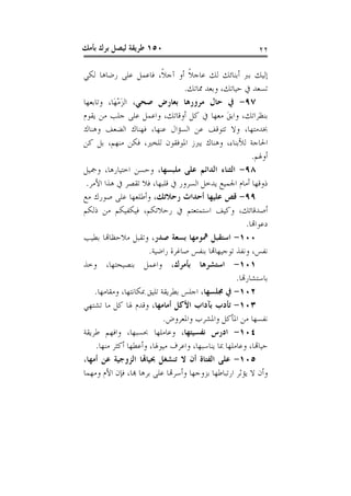 ‫٠٥١ ﻃﺮﻳﻘﺔ ﻟﻴﺼﻞ ﺑﺮﻙ ﺑﺄﻣﻚ‬                                     ‫٢٢‬

‫ﺇﻟﻴﻚ ﺑﱪ ﺃﺑﻨﺎﺋﻚ ﻟﻚ ﻋﺎﺟﻼ ﺃﻭ ﺁﺟﻼﹰ، ﻓﺎﻋﻤﻞ ﻋﻠﻰ ﺭﺿﺎﻫﺎ ﻟﻜﻲ‬
                                    ‫ﹰ‬
                                  ‫ﺗﺴﻌﺪ ﰲ ﺣﻴﺎﺗﻚ، ﻭﺑﻌﺪ ﳑﺎﺗﻚ.‬
‫٧٩- ﰲ ﺣﺎﻝ ﻣﺮﻭﺭﻫﺎ ﺑﻌﺎﺭﺽ ﺻﺤﻲ، ﺍﻟﺰﻣﻬَﺎ، ﻭﺗﺎﺑﻌﻬﺎ‬
            ‫َْ‬
‫ﺑﻨﻈﺮﺍﺗﻚ، ﻭﺍﺑﻖ ﻣﻌﻬﺎ ﰲ ﻛﻞ ﺃﻭﻗﺎﺗﻚ، ﻭﺍﻋﻤﻞ ﻋﻠﻰ ﺟﻠﺐ ﻣﻦ ﻳﻘﻮﻡ‬
                                                ‫َ‬
‫ﲞﺪﻣﺘﻬﺎ، ﻭﻻ ﺗﺘﻮﻗﻒ ﻋﻦ ﺍﻟﺴﺆﺍﻝ ﻋﻨﻬﺎ، ﻓﻬﻨﺎﻙ ﺍﻟﻀﻌﻒ ﻭﻫﻨﺎﻙ‬
‫ﺍﳊﺎﺟﺔ ﻟﻸﺑﻨﺎﺀ، ﻭﻫﻨﺎﻙ ﻳﱪﺯ ﺍﳌﻮﻓﻘﻮﻥ ﻟﻠﺨﲑ، ﻓﻜﻦ ﻣﻨﻬﻢ، ﺑﻞ ﻛﻦ‬
                                                          ‫ﺃﻭﳍﻢ.‬
‫٨٩- ﺍﻟﺜﻨﺎﺀ ﺍﻟﺪﺍﺋﻢ ﻋﻠﻰ ﻣﻠﺒﺴﻬﺎ، ﻭﺣﺴﻦ ﺍﺧﺘﻴﺎﺭﻫﺎ، ﻭﲨﻴﻞ‬
 ‫ﺫﻭﻗﻬﺎ ﺃﻣﺎﻡ ﺍﳉﻤﻴﻊ ﻳﺪﺧﻞ ﺍﻟﺴﺮﻭﺭ ﰲ ﻗﻠﺒﻬﺎ، ﻓﻼ ﺗﻘﺼﺮ ﰲ ﻫﺬﺍ ﺍﻷﻣﺮ.‬
‫٩٩- ﻗﺺ ﻋﻠﻴﻬﺎ ﺃﺣﺪﺍﺙ ﺭﺣﻼﺗﻚ، ﻭﺃﻃﻠﻌﻬﺎ ﻋﻠﻰ ﺻﻮﺭﻙ ﻣﻊ‬
‫ﺃﺻﺪﻗﺎﺋﻚ، ﻭﻛﻴﻒ ﺍﺳﺘﻤﺘﻌﺘﻢ ﰲ ﺭﺣﻼﺗﻜﻢ، ﻓﻴﻜﻔﻴﻜﻢ ﻣﻦ ﺫﻟﻜﻢ‬
                                                        ‫ﺩﻋﻮﺍﻬﺗﺎ.‬
‫٠٠١- ﺍﺳﺘﻘﺒﻞ ﳘﻮﻣﻬﺎ ﺑﺴﻌﺔ ﺻﺪﺭ، ﻭﺗﻘﺒﻞ ﻣﻼﺣﻈﺎﻬﺗﺎ ﺑﻄﻴﺐ‬
                      ‫ﻧﻔﺲ، ﻭﻧﻔﺬ ﺗﻮﺟﻴﻬﺎﻬﺗﺎ ﺑﻨﻔﺲ ﺻﺎﻏﺮﺓ ﺭﺍﺿﻴﺔ.‬
‫١٠١- ﺍﺳﺘﺸﺮﻫﺎ ﺑﺄﻣﺮﻙ، ﻭﺍﻋﻤﻞ ﺑﻨﺼﻴﺤﺘﻬﺎ، ﻭﺧﺬ‬
                                                    ‫ﺑﺎﺳﺘﺸﺎﺭﻬﺗﺎ.‬
    ‫٢٠١- ﰲ ﳎﻠﺴﻬﺎ، ﺍﺟﻠﺲ ﺑﻄﺮﻳﻘﺔ ﺗﻠﻴﻖ ﲟﻜﺎﻧﺘﻬﺎ، ﻭﻣﻘﺎﻣﻬﺎ.‬
‫٣٠١- ﺗﺄﺩﺏ ﺑﺂﺩﺍﺏ ﺍﻷﻛﻞ ﺃﻣﺎﻣﻬﺎ، ﻭﻗﺪﻡ ﳍﺎ ﻛﻞ ﻣﺎ ﺗﺸﺘﻬﻲ‬
                            ‫ﻧﻔﺴﻬﺎ ﻣﻦ ﺍﳌﺄﻛﻞ ﻭﺍﳌﺸﺮﺏ ﻭﺍﳌﻌﺮﻭﺽ.‬
‫٤٠١- ﺍﺩﺭﺱ ﻧﻔﺴﻴﺘﻬﺎ، ﻭﻋﺎﻣﻠﻬﺎ ﲝﺴﺒﻬﺎ، ﻭﺍﻓﻬﻢ ﻃﺮﻳﻘﺔ‬
    ‫ﺣﻴﺎﻬﺗﺎ، ﻭﻋﺎﻣﻠﻬﺎ ﲟﺎ ﻳﻨﺎﺳﺒﻬﺎ، ﻭﺍﻋﺮﻑ ﻣﻴﻮﳍﺎ، ﻭﺃﻋﻄﻬﺎ ﺃﻛﺜﺮ ﻣﻨﻬﺎ.‬
‫٥٠١- ﻋﻠﻰ ﺍﻟﻔﺘﺎﺓ ﺃﻥ ﻻ ﺗﻨﺸﻐﻞ ﲝﻴﺎﻬﺗﺎ ﺍﻟﺰﻭﺟﻴﺔ ﻋﻦ ﺃﻣﻬﺎ،‬
‫ﻭﺃﻥ ﻻ ﻳﺆﺛﺮ ﺍﺭﺗﺒﺎﻃﻬﺎ ﺑﺰﻭﺟﻬﺎ ﻭﺃﺳﺮﻬﺗﺎ ﻋﻠﻰ ﺑﺮﻫﺎ ﻬﺑﺎ، ﻓﺈﻥ ﺍﻷﻡ ﻭﻣﻬﻤﺎ‬
 