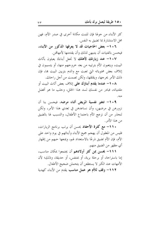 ‫٣٢‬                                ‫٠٥١ ﻃﺮﻳﻘﺔ ﻟﻴﺼﻞ ﺑﺮﻙ ﺑﺄﻣﻚ‬

‫ﻛﺜﺮ ﺍﻷﺑﻨﺎﺀ ﻣﻦ ﺣﻮﳍﺎ ﻓﺈﻥ ﻟﻠﺒﻨﺖ ﻣﻜﺎﻧﺔ ﺃﺧﺮﻯ ﰲ ﺻﺪﺭ ﺍﻷﻡ، ﻓﻬﻦ‬
                              ‫ﳏﻞ ﺍﻻﺳﺘﺸﺎﺭﺓ ﲟﺎ ﺗﻀﻴﻖ ﺑﻪ ﺍﻟﻨﻔﺲ.‬
‫٦٠١- ﺑﻌﺾ ﺍﳊﺎﺟﻴﺎﺕ ﻗﺪ ﻻ ﻳﻌﺮﻓﻬﺎ ﺍﻟﺬﻛﻮﺭ ﻣﻦ ﺍﻷﺑﻨﺎﺀ،‬
          ‫ﻓﻴﺤﺴﻦ ﺑﺎﻟﻔﺘﻴﺎﺕ ﺃﻥ ﻳﺘﻨﺒﻬﻦ ﻟﺬﻟﻚ ﻭﺃﻥ ﻳﻘﺪﻣﻨﻬﺎ ﻷﻣﻬﺎﻬﺗﻦ.‬
‫٧٠١- ﻋﻨﺪ ﺯﻳﺎﺭﺗﻚ ﻷﻫﻠﻚ ﻻ ﲡﻌﻞ ﺃﺑﻨﺎﺀﻙ ﻳﻌﺒﺜﻮﻥ ﺑﺄﺛﺎﺙ‬
‫ﺍﻟﺒﻴﺖ، ﻭﻳﺘﻌﺒﻮﻥ ﺍﻷﻡ ﺑﺘﺮﺗﻴﺒﻪ ﻣﻦ ﺑﻌﺪ ﺧﺮﻭﺟﻬﻢ ﻣﻨﻬﺎ، ﺃﻭ ﻳﺘﺴﺒﺒﻮﻥ ﰲ‬
‫ﺇﺗﻼﻑ ﺑﻌﺾ ﳏﺘﻮﻳﺎﺗﻪ ﺍﻟﱵ ﺗﻌﺒﺖ ﻣﻊ ﻭﺍﻟﺪﻡ ﺑﺘﺰﻳﲔ ﺍﻟﺒﻴﺖ ﻬﺑﺎ، ﻓﺈﻥ‬
      ‫ﺫﻟﻚ ﺍﻷﻣﺮ ﳛﺮﺟﻬﺎ، ﻭﻳﻘﻠﻘﻬﺎ، ﻭﻟﻜﻦ ﺗﺼﻤﺖ ﻣﻦ ﺃﺟﻞ ﺭﺍﺣﺘﻚ.‬
‫٨٠١- ﻋﻨﺪﻣﺎ ﻳﻘﺪﻡ ﺃﺑﻨﺎﺅﻙ ﻋﻠﻰ ﺇﺗﻼﻑ ﺑﻌﺾ ﺃﺛﺎﺙ ﺍﻟﺒﻴﺖ ﺃﻭ‬
‫ﻣﻘﺘﻨﻴﺎﺗﻪ، ﻓﺒﺎﺩﺭ ﻣﻦ ﻧﻔﺴﻚ ﻟﺴﺪ ﻫﺬﺍ ﺍﳋﻠﻞ، ﻭﺟﻠﺐ ﻣﺎ ﻫﻮ ﺃﻓﻀﻞ‬
                                                         ‫ﻣﻨﻪ.‬
‫٩٠١- ﺗﺘﻐﲑ ﻧﻔﺴﻴﺔ ﺍﳌﺮﻳﺾ ﺃﺛﻨﺎﺀ ﻣﺮﺿﻪ، ﻓﻴﺤﺴﻦ ﺑﻨﺎ ﺃﻥ‬
‫ﻧﺰﻭﺭﻫﻦ ﰲ ﻣﺮﺿﻬﻦ، ﻭﺃﻥ ﻧﺴﺎﻋﺪﻫﻦ ﰲ ﺗﻌﺪﻱ ﻫﺬﺍ ﺍﻷﻣﺮ، ﻭﻟﻜﻦ‬
‫ﻟﻨﺤﺬﺭ ﻣﻦ ﺃﻥ ﻧﺰﻋﺞ ﺍﻷﻡ ﺑﺎﺟﺘﻤﺎﻉ ﺍﻷﻃﻔﺎﻝ، ﻭﺍﻟﺘﺴﺒﺐ ﳍﺎ ﺑﺎﻟﻀﻴﻖ‬
                                                ‫ﻣﻦ ﻫﺬﺍ ﺍﻷﻣﺮ.‬
‫٠١١- ﻣﻊ ﻛﺜﺮﺓ ﺍﻷﺣﻔﺎﺩ ﳛﺴﻦ ﺃﻥ ﻳﺮﺗﺐ ﺑﺮﻧﺎﻣﺞ ﺍﻟﺰﻳﺎﺭﺍﺕ،‬
‫ﻓﻠﻴﺲ ﻣﻦ ﺍﳌﻌﻘﻮﻝ ﺃﻥ ﻳﻬﺠﻢ ﲨﻴﻊ ﺍﻷﺑﻨﺎﺀ ﻭﺃﺑﻨﺎﺋﻬﻢ ﰲ ﻳﻮﻡ ﻭﺍﺣﺪ ﻋﻠﻰ‬
‫ﺍﻷﻡ، ﻓﺈﻥ ﺍﻷﻡ ﺗﻀﻴﻖ ﺫﺭﻋًﺎ ﺑﺎﻻﺳﺘﻌﺪﺍﺩ ﳍﻢ، ﻭﳝﻨﻌﻬﺎ ﺣﺒﻬﻢ ﻣﻦ ﺇﻇﻬﺎﺭ‬
                                     ‫ﺃﻱ ﻣﻈﻬﺮ ﻣﻦ ﺍﻟﻀﻴﻖ ﻣﻨﻬﻢ.‬
‫١١١- ﳛﺴﻦ ﲟﻦ ﻛﺜﺮ ﺃﻭﻻﺩﻫﻢ ﺃﻥ ﳚﺘﻤﻌﻮﺍ ﲟﻜﺎﻥ ﻣﻨﺎﺳﺐ،‬
‫ﺇﻣﺎ ﺑﺎﺳﺘﺮﺍﺣﺔ، ﺃﻭ ﺑﺮﺣﻠﺔ ﺑﺮﻳﺔ، ﺃﻭ ﲟﺘﻨﻔﺲ، ﺃﻭ ﺣﺪﻳﻘﺔ، ﻭﺫﻟﻚ؛ ﻷﻥ‬
       ‫ﺍﻷﻣﻬﺎﺕ ﻋﻨﺪ ﺍﻟﻜﱪ ﻻ ﻳﺴﺘﻄﻌﻦ ﺃﻥ ﻳﺘﺤﻤﻠﻦ ﺿﺠﻴﺞ ﺍﻷﻃﻔﺎﻝ.‬
‫٢١١- ﻭﻗﻒ ﻟﻸﻡ ﻫﻮ ﻋﻤﻞ ﻣﻨﺎﺳﺐ ﻳﻘﺪﻡ ﻣﻦ ﺍﻷﺑﻨﺎﺀ ﻛﻬﺪﻳﺔ‬
 