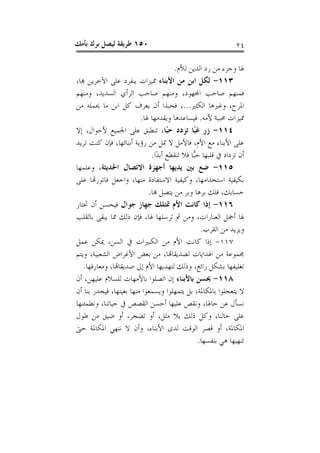 ‫٠٥١ ﻃﺮﻳﻘﺔ ﻟﻴﺼﻞ ﺑﺮﻙ ﺑﺄﻣﻚ‬                                      ‫٤٢‬

                                      ‫ﳍﺎ ﻭﺟﺰﺀ ﻣﻦ ﺭﺩ ﺍﻟﺪﻳﻦ ﻟﻸﻡ.‬
‫٣١١- ﻟﻜﻞ ﺍﺑﻦ ﻣﻦ ﺍﻷﺑﻨﺎﺀ ﳑﻴﺰﺍﺕ ﻳﻨﻔﺮﺩ ﻋﻠﻰ ﺍﻵﺧﺮﻳﻦ ﻬﺑﺎ،‬
‫ﻓﻤﻨﻬﻢ ﺻﺎﺣﺐ ﺍﺠﻤﻟﻬﻮﺩ، ﻭﻣﻨﻬﻢ ﺻﺎﺣﺐ ﺍﻟﺮﺃﻱ ﺍﻟﺴﺪﻳﺪ، ﻭﻣﻨﻬﻢ‬
‫ﺍﳌﺮﺡ، ﻭﻏﲑﻫﺎ ﺍﻟﻜﺜﲑ...، ﻓﺤﺒﺬﺍ ﺃﻥ ﻳﻌﺮﻑ ﻛﻞ ﺍﺑﻦ ﻣﺎ ﳛﻤﻠﻪ ﻣﻦ‬
                         ‫ﳑﻴﺰﺍﺕ ﳏﺒﺒﺔ ﻷﻣﻪ. ﻓﻴﺴﺎﻋﺪﻫﺎ ﻭﻳﻘﺪﻣﻬﺎ ﳍﺎ.‬
‫٤١١- ﺯﺭ ﻏﺒًﺎ ﺗﺰﺩﺩ ﺣﺒًﺎ، ﺗﻨﻄﺒﻖ ﻋﻠﻰ ﺍﳉﻤﻴﻊ ﻷﺣﻮﺍﻝ، ﺇﻻ‬
‫ﻋﻠﻰ ﺍﻷﺑﻨﺎﺀ ﻣﻊ ﺍﻷﻡ، ﻓﺎﻷﻣﻞ ﻻ ﲤﻞ ﻣﻦ ﺭﺅﻳﺔ ﺃﺑﻨﺎﺋﻬﺎ، ﻓﺈﻥ ﻛﻨﺖ ﺗﺮﻳﺪ‬
                             ‫ﺃﻥ ﺗﺰﺩﺍﺩ ﰲ ﻗﻠﺒﻬﺎ ﺣ‪‬ﺎ ﻓﻼ ﺗﻨﻘﻄﻊ ﺃﺑﺪًﺍ.‬
                                              ‫ﺒ‬
‫٥١١- ﺿﻊ ﺑﲔ ﻳﺪﻳﻬﺎ ﺃﺟﻬﺰﺓ ﺍﻻﺗﺼﺎﻝ ﺍﳊﺪﻳﺜﺔ، ﻭﻋﻠﻤﻬﺎ‬
‫ﺑﻜﻴﻔﻴﺔ ﺍﺳﺘﺨﺪﺍﻣﻬﺎ، ﻭﻛﻴﻔﻴﺔ ﺍﻻﺳﺘﻔﺎﺩﺓ ﻣﻨﻬﺎ، ﻭﺍﺟﻌﻞ ﻓﺎﺗﻮﺭﻬﺗﺎ ﻋﻠﻰ‬
                            ‫ﺣﺴﺎﺑﻚ، ﻓﻠﻚ ﺑﺮﻫﺎ ﻭﺑﺮ ﻣﻦ ﻳﺘﺼﻞ ﻬﺑﺎ.‬
‫٦١١- ﺇﺫﺍ ﻛﺎﻧﺖ ﺍﻷﻡ ﲤﺘﻠﻚ ﺟﻬﺎﺯ ﺟﻮﺍﻝ ﻓﻴﺤﺴﻦ ﺃﻥ ﲣﺘﺎﺭ‬
‫ﳍﺎ ﺃﲨﻞ ﺍﻟﻌﺒﺎﺭﺍﺕ، ﻭﻣﻦ ﰒ ﺗﺮﺳﻠﻬﺎ ﳍﺎ، ﻓﺈﻥ ﺫﻟﻚ ﳑﺎ ﻳﺒﻘﻰ ﺑﺎﻟﻘﻠﺐ‬
                                                 ‫ﻭﻳﺰﻳﺪ ﻣﻦ ﺍﻟﻘﺮﺏ.‬
‫٧١١- ﺇﺫﺍ ﻛﺎﻧﺖ ﺍﻷﻡ ﻣﻦ ﺍﻟﻜﺒﲑﺍﺕ ﰲ ﺍﻟﺴﻦ، ﳝﻜﻦ ﻋﻤﻞ‬
‫ﳎﻤﻮﻋﺔ ﻣﻦ ﺍﳍﺪﺍﻳﺎﺕ ﻟﺼﺪﻳﻘﺎﻬﺗﺎ، ﻣﻦ ﺑﻌﺾ ﺍﻷﻏﺮﺍﺽ ﺍﻟﺸﻌﺒﻴﺔ، ﻭﻳﺘﻢ‬
   ‫ﺗﻐﻠﻴﻔﻬﺎ ﺑﺸﻜﻞ ﺭﺍﺋﻊ، ﻭﺫﻟﻚ ﻟﺘﻬﺪﻳﻬﺎ ﺍﻷﻡ ﺇﱃ ﺻﺪﻳﻘﺎﻬﺗﺎ، ﻭﻣﻌﺎﺭﻓﻬﺎ.‬
‫٨١١- ﳛﺴﻦ ﺑﺎﻷﺑﻨﺎﺀ ﺇﻥ ﺍﺗﺼﻠﻮﺍ ﺑﺎﻷﻣﻬﺎﺕ ﻟﻠﺴﻼﻡ ﻋﻠﻴﻬﻦ، ﺃﻥ‬
‫ﻻ ﻳﺘﻌﺠﻠﻮﺍ ﺑﺎﳌﻜﺎﳌﺔ، ﺑﻞ ﻳﺘﻤﻬﻠﻮﺍ ﻭﻳﺴﻤﻌﻮﺍ ﻣﻨﻬﺎ ﺑﻐﻴﺘﻬﺎ، ﻓﻴﺠﺪﺭ ﺑﻨﺎ ﺃﻥ‬
‫ﻧﺴﺄﻝ ﻋﻦ ﺣﺎﳍﺎ، ﻭﻧﻘﺺ ﻋﻠﻴﻬﺎ ﺃﺣﺴﻦ ﺍﻟﻘﺼﺺ ﰲ ﺣﻴﺎﺗﻨﺎ، ﻭﻧﻄﻤﺌﻨﻬﺎ‬
‫ﻋﻠﻰ ﺣﺎﻟﻨﺎ، ﻭﻛﻞ ﺫﻟﻚ ﺑﻼ ﻣﻠﻞ، ﺃﻭ ﺗﻀﺠﺮ، ﺃﻭ ﺿﻴﻖ ﻣﻦ ﻃﻮﻝ‬
‫ﺍﳌﻜﺎﳌﺔ، ﺃﻭ ﻗﺼﺮ ﺍﻟﻮﻗﺖ ﻟﺪﻯ ﺍﻷﺑﻨﺎﺀ، ﻭﺃﻥ ﻻ ﻧﻨﻬﻲ ﺍﳌﻜﺎﳌﺔ ﺣﱴ‬
                                                ‫ﺗﻨﻬﻴﻬﺎ ﻫﻲ ﺑﻨﻔﺴﻬﺎ.‬
 