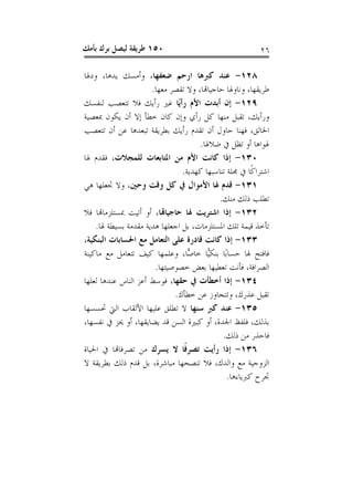 ‫٠٥١ ﻃﺮﻳﻘﺔ ﻟﻴﺼﻞ ﺑﺮﻙ ﺑﺄﻣﻚ‬                                   ‫٦٢‬

‫٨٢١- ﻋﻨﺪ ﻛﱪﻫﺎ ﺍﺭﺣﻢ ﺿﻌﻔﻬﺎ، ﻭﺃﻣﺴﻚ ﻳﺪﻫﺎ، ﻭﺩﳍﺎ‬
                      ‫ﻃﺮﻳﻘﻬﺎ، ﻭﻧﺎﻭﳍﺎ ﺣﺎﺟﻴﺎﻬﺗﺎ، ﻭﻻ ﺗﻘﺼﺮ ﻣﻌﻬﺎ.‬
‫٩٢١- ﺇﻥ ﺃﺑﺪﺕ ﺍﻷﻡ ﺭﺃﻳًﺎ ﻏﲑ ﺭﺃﻳﻚ ﻓﻼ ﺗﺘﻌﺼﺐ ﻟﻨﻔﺴﻚ‬
‫ﻭﺭﺃﻳﻚ، ﺗﻘﺒﻞ ﻣﻨﻬﺎ ﻛﻞ ﺭﺃﻱ ﻭﺇﻥ ﻛﺎﻥ ﺧﻄﺄ ﺇﻻ ﺃﻥ ﻳﻜﻮﻥ ﲟﻌﺼﻴﺔ‬
‫ﺍﳋﺎﻟﻖ، ﻓﻬﻨﺎ ﺣﺎﻭﻝ ﺃﻥ ﺗﻘﺪﻡ ﺭﺃﻳﻚ ﺑﻄﺮﻳﻘﺔ ﺗﺒﻌﺪﻫﺎ ﻋﻦ ﺃﻥ ﺗﺘﻌﺼﺐ‬
                                     ‫ﳍﻮﺍﻫﺎ ﺃﻭ ﺗﻈﻞ ﰲ ﺿﻼﳍﺎ.‬
‫٠٣١- ﺇﺫﺍ ﻛﺎﻧﺖ ﺍﻷﻡ ﻣﻦ ﺍﳌﺘﺎﺑﻌﺎﺕ ﻟﻠﻤﺠﻼﺕ، ﻓﻘﺪﻡ ﳍﺎ‬
                                ‫ﺍﺷﺘﺮﺍﻛﹰﺎ ﰲ ﳎﻠﺔ ﺗﻨﺎﺳﺒﻬﺎ ﻛﻬﺪﻳﺔ.‬
‫١٣١- ﻗﺪﻡ ﳍﺎ ﺍﻷﻣﻮﺍﻝ ﰲ ﻛﻞ ﻭﻗﺖ ﻭﺣﲔ، ﻭﻻ ﲡﻌﻠﻬﺎ ﻫﻲ‬
                                            ‫ﺗﻄﻠﺐ ﺫﻟﻚ ﻣﻨﻚ.‬
‫٢٣١- ﺇﺫﺍ ﺍﺷﺘﺮﻳﺖ ﳍﺎ ﺣﺎﺟﻴﺎﻬﺗﺎ، ﺃﻭ ﺃﺗﻴﺖ ﲟﺴﺘﻠﺰﻣﺎﻬﺗﺎ ﻓﻼ‬
    ‫ﺗﺄﺧﺬ ﻗﻴﻤﺔ ﺗﻠﻚ ﺍﳌﺴﺘﻠﺰﻣﺎﺕ، ﺑﻞ ﺍﺟﻌﻠﻬﺎ ﻫﺪﻳﺔ ﻣﻘﺪﻣﺔ ﺑﺴﻴﻄﺔ ﳍﺎ.‬
‫٣٣١- ﺇﺫﺍ ﻛﺎﻧﺖ ﻗﺎﺩﺭﺓ ﻋﻠﻰ ﺍﻟﺘﻌﺎﻣﻞ ﻣﻊ ﺍﳊﺴﺎﺑﺎﺕ ﺍﻟﺒﻨﻜﻴﺔ،‬
‫ﻓﺎﻓﺘﺢ ﳍﺎ ﺣﺴﺎﺑًﺎ ﺑﻨﻜ‪‬ﺎ ﺧﺎ ‪‬ﺎ، ﻭﻋﻠﻤﻬﺎ ﻛﻴﻒ ﺗﺘﻌﺎﻣﻞ ﻣﻊ ﻣﺎﻛﻴﻨﺔ‬
                                  ‫ﻴ ﺻ‬
                       ‫ﺍﻟﺼﺮﺍﻓﺔ، ﻓﺄﻧﺖ ﺗﻌﻄﻴﻬﺎ ﺑﻌﺾ ﺧﺼﻮﺻﻴﺘﻬﺎ.‬
‫٤٣١- ﺇﺫﺍ ﺃﺧﻄﺄﺕ ﰲ ﺣﻘﻬﺎ، ﻓﻮﺳﻂ ﺃﻋﺰ ﺍﻟﻨﺎﺱ ﻋﻨﺪﻫﺎ ﻟﻌﻠﻬﺎ‬
                             ‫ﺗﻘﺒﻞ ﻋﺬﺭﻙ، ﻭﺗﺘﺠﺎﻭﺯ ﻋﻦ ﺧﻄﺄﻙ.‬
‫٥٣١- ﻋﻨﺪ ﻛﱪ ﺳﻨﻬﺎ ﻻ ﺗﻄﻠﻖ ﻋﻠﻴﻬﺎ ﺍﻷﻟﻘﺎﺏ ﺍﻟﱵ ﲢﺴﺴﻬﺎ‬
‫ﺑﺬﻟﻚ، ﻓﻠﻔﻆ ﺍﳉﺪﺓ، ﺃﻭ ﻛﺒﲑﺓ ﺍﻟﺴﻦ ﻗﺪ ﻳﻀﺎﻳﻘﻬﺎ، ﺃﻭ ﳛﺰ ﰲ ﻧﻔﺴﻬﺎ،‬
                                             ‫ﻓﺎﺣﺬﺭ ﻣﻦ ﺫﻟﻚ.‬
‫٦٣١- ﺇﺫﺍ ﺭﺃﻳﺖ ﺗﺼﺮﻓﹰﺎ ﻻ ﻳﺴﺮﻙ ﻣﻦ ﺗﺼﺮﻓﺎﻬﺗﺎ ﰲ ﺍﳊﻴﺎﺓ‬
‫ﺍﻟﺰﻭﺟﻴﺔ ﻣﻊ ﻭﺍﻟﺪﻙ، ﻓﻼ ﺗﻨﺼﺤﻬﺎ ﻣﺒﺎﺷﺮﺓ، ﺑﻞ ﻗﺪﻡ ﺫﻟﻚ ﺑﻄﺮﻳﻘﺔ ﻻ‬
                                               ‫ﲡﺮﺡ ﻛﱪﻳﺎﺀﻫﺎ.‬
 