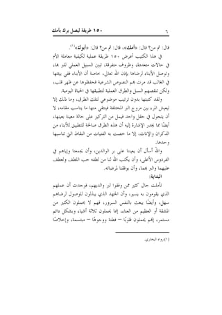 ‫٠٥١ ﻃﺮﻳﻘﺔ ﻟﻴﺼﻞ ﺑﺮﻙ ﺑﺄﻣﻚ‬                                          ‫٦‬

         ‫ﻗﺎﻝ: ﰒ ﻣﻦ؟ ﻗﺎﻝ: »ﺃﻣﻚ«، ﻗﺎﻝ: ﰒ ﻣﻦ؟ ﻗﺎﻝ: »ﺃﺑﻮﻙ«)١(.‬
‫ﰲ ﻫﺬﺍ ﺍﻟﻜﺘﻴﺐ ﺃﻋﺮﺽ ٠٥١ ﻃﺮﻳﻘﺔ ﻋﻤﻠﻴﺔ ﻟﻜﻴﻔﻴﺔ ﻣﻌﺎﻣﻠﺔ ﺍﻷﻡ‬
‫ﰲ ﺣﺎﻻﺕ ﻣﺘﻌﺪﺩﺓ، ﻭﻇﺮﻭﻑ ﻣﺘﻔﺮﻗﺔ، ﺗﺒﲔ ﺍﻟﺴﺒﻴﻞ ﺍﻟﻌﻤﻠﻲ ﻟﻠﱪ ﻬﺑﺎ،‬
‫ﻭﺗﻮﺻﻞ ﺍﻷﺑﻨﺎﺀ ﻟﺮﺿﺎﻫﺎ ﺑﺈﺫﻥ ﺍﷲ ﺗﻌﺎﱃ، ﺧﺎﺻﺔ ﺃﻥ ﺍﻷﺑﻨﺎﺀ ﻓﻘﻲ ﺑﻴﺌﺘﻬﺎ‬
‫ﰲ ﺍﻟﻐﺎﻟﺐ ﻗﺪ ﻣﺮﺕ ﻬﺑﻢ ﺍﻟﻨﺼﻮﺹ ﺍﻟﺸﺮﻋﻴﺔ ﻓﺤﻔﻈﻮﻫﺎ ﻋﻦ ﻇﻬﺮ ﻗﻠﺐ،‬
     ‫ﻭﻟﻜﻦ ﺗﻨﻘﺼﻬﻢ ﺍﻟﺴﺒﻞ ﻭﺍﻟﻄﺮﻕ ﺍﻟﻌﻤﻠﻴﺔ ﻟﺘﻄﺒﻴﻘﻬﺎ ﰲ ﺍﳊﻴﺎﺓ ﺍﻟﻴﻮﻣﻴﺔ.‬
‫ﻭﻟﻘﺪ ﻛﺘﺒﺘﻬﺎ ﺑﺪﻭﻥ ﺗﺮﺗﻴﺐ ﻣﻮﺿﻮﻋﻲ ﻟﺘﻠﻚ ﺍﻟﻄﺮﻕ، ﻭﻣﺎ ﺫﻟﻚ ﺇﻻ‬
‫ﻟﻴﻌﻴﺶ ﺍﳌﺮﺀ ﺑﲔ ﻣﺮﻭﺝ ﺍﻟﱪ ﺍﳌﺨﺘﻠﻔﺔ ﻓﻴﻨﺘﻘﻲ ﻣﻨﻬﺎ ﻣﺎ ﻳﻨﺎﺳﺐ ﻣﻘﺎﻣﻪ، ﻻ‬
‫ﺃﻥ ﻳﺘﺠﻮﻝ ﰲ ﺣﻘﻞ ﻭﺍﺣﺪ ﻓﻴﻤﻞ ﻣﻦ ﺍﻟﺘﺮﻛﻴﺰ ﻋﻠﻰ ﺣﺎﻟﺔ ﻣﻌﻴﻨﺔ ﺑﻌﻴﻨﻬﺎ،‬
‫ﺃﻳﻀًﺎ ﳑﺎ ﳚﺪﺭ ﺍﻹﺷﺎﺭﺓ ﺇﻟﻴﻪ ﺃﻥ ﻫﺬﻩ ﺍﻟﻄﺮﻕ ﺻﺎﳊﺔ ﻟﻠﺘﻄﺒﻴﻖ ﻟﻸﺑﻨﺎﺀ ﻣﻦ‬
‫ﺍﻟﺬﻛﺮﺍﻥ ﻭﺍﻹﻧﺎﺙ، ﺇﻻ ﻣﺎ ﺧﺼﺖ ﺑﻪ ﺍﻟﻔﺘﻴﺎﺕ ﻣﻦ ﺍﻟﻨﻘﺎﻁ ﺍﻟﱵ ﺗﻨﺎﺳﺒﻬﺎ‬
                                                           ‫ﻭﺣﺪﻫﺎ.‬
‫ﻭﺍﷲ ﺃﺳﺄﻝ ﺃﻥ ﻳﻌﻴﻨﻨﺎ ﻋﻠﻰ ﺑﺮ ﺍﻟﻮﺍﻟﺪﻳﻦ، ﻭﺃﻥ ﳚﻤﻌﻨﺎ ﻭﺇﻳﺎﻫﻢ ﰲ‬     ‫َ‬
‫ﺍﻟﻔﺮﺩﻭﺱ ﺍﻷﻋﻠﻰ، ﻭﺃﻥ ﻳﻜﺘﺐ ﺍﷲ ﻟﻨﺎ ﻣﻦ ﻟﻄﻔﻪ ﺣﺐ ﺍﻟﻠﻄﻒ ﻭﻟﻌﻄﻒ‬
                              ‫ﻋﻠﻴﻬﻤﺎ ﻭﺍﻟﱪ ﻬﺑﻤﺎ، ﻭﺃﻥ ﻳﻮﻓﻘﻨﺎ ﳌﺮﺿﺎﺗﻪ.‬
                                                       ‫ﺍﻟﺒﺪﺍﻳﺔ:‬
‫ﺗﺄﻣﻠﺖ ﺣﺎﻝ ﻛﺜﲑ ﳑﻦ ﻭﻓﻘﻮﺍ ﻟﱪ ﻭﺍﻟﺪﻳﻬﻢ، ﻓﻮﺟﺪﺕ ﺃﻥ ﻋﻤﻠﻬﻢ‬
‫ﺍﻟﺬﻱ ﻳﻘﻮﻣﻮﻥ ﺑﻪ ﻳﺴﲑ، ﻭﺃﻥ ﺍﳉﻬﺪ ﺍﻟﺬﻱ ﻳﺒﺬﻟﻮﻥ ﻟﻠﻮﺻﻮﻝ ﻟﺮﺿﺎﻫﻢ‬
‫ﺳﻬﻞ، ﻭﺃﻳﻀًﺎ ﻳﺒﻌﺚ ﺑﺎﻟﻨﻔﺲ ﺍﻟﺴﺮﻭﺭ، ﻓﻬﻢ ﻻ ﳛﻤﻠﻮﻥ ﺍﻟﻜﺜﲑ ﻣﻦ‬
‫ﺍﳌﺸﻘﺔ ﺃﻭ ﺍﻟﻌﻈﻴﻢ ﻣﻦ ﺍﻟﻌﻨﺎﺀ، ﺇﳕﺎ ﳛﻤﻠﻮﻥ ﺛﻼﺛﺔ ﺃﺷﻴﺎﺀ ﻭﺑﺸﻜﻞ ﺩﺍﺋﻢ‬
‫ﻣﺴﺘﻤﺮ، ﺇﻬﻧﻢ ﳛﻤﻠﻮﻥ ﻗﻠﻮﺑًﺎ – ﻓﻄﻨﺔ ﻭﻭﺟﻮﻫًﺎ – ﻣﺒﺘﺴﻤﺔ، ﻭﺇﺧﻼﺻًﺎ‬

                                                   ‫)١( ﺭﻭﺍﻩ ﺍﻟﺒﺨﺎﺭﻱ.‬
 