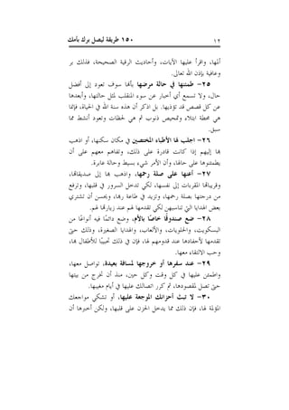 ‫٠٥١ ﻃﺮﻳﻘﺔ ﻟﻴﺼﻞ ﺑﺮﻙ ﺑﺄﻣﻚ‬                                     ‫٢١‬

‫ﺃﳌﻬﺎ، ﻭﺍﻗﺮﺃ ﻋﻠﻴﻬﺎ ﺍﻵﻳﺎﺕ، ﻭﺃﺣﺎﺩﻳﺚ ﺍﻟﺮﻗﻴﺔ ﺍﻟﺼﺤﻴﺤﺔ، ﻓﺬﻟﻚ ﺑﺮ‬
                                          ‫ﻭﻋﺎﻓﻴﺔ ﺑﺈﺫﻥ ﺍﷲ ﺗﻌﺎﱃ.‬
‫٥٢- ﻃﻤﺌﻨﻬﺎ ﰲ ﺣﺎﻟﺔ ﻣﺮﺿﻬﺎ ﺑﺄﻬﻧﺎ ﺳﻮﻑ ﺗﻌﻮﺩ ﺇﱃ ﺃﻓﻀﻞ‬
‫ﺣﺎﻝ، ﻭﻻ ﺗﺴﻤﻊ ﺃﻱ ﺃﺧﺒﺎﺭ ﻋﻦ ﺳﻮﺀ ﺍﳌﻨﻘﻠﺐ ﳌﺜﻞ ﺣﺎﻟﺘﻬﺎ، ﻭﺃﺑﻌﺪﻫﺎ‬
‫ﻋﻦ ﻛﻞ ﻗﺼﺺ ﻗﺪ ﺗﺆﺫﻳﻬﺎ. ﺑﻞ ﺍﺫﻛﺮ ﺃﻥ ﻫﺬﻩ ﺳﻨﺔ ﺍﷲ ﰲ ﺍﳊﻴﺎﺓ، ﻓﺈﳕﺎ‬
‫ﻫﻲ ﳏﻄﺔ ﺍﺑﺘﻼﺀ ﻭﲤﺤﻴﺺ ﺫﻧﻮﺏ ﰒ ﻫﻲ ﳊﻈﺎﺕ ﻭﺗﻌﻮﺩ ﺃﻧﺸﻂ ﳑﺎ‬
                                                           ‫ﺳﺒﻖ.‬
‫٦٢- ﺍﺟﻠﺐ ﳍﺎ ﺍﻷﻃﺒﺎﺀ ﺍﳌﺨﺘﺼﲔ ﰲ ﻣﻜﺎﻥ ﺳﻜﻨﻬﺎ، ﺃﻭ ﺍﺫﻫﺐ‬
‫ﻬﺑﺎ ﺇﻟﻴﻬﻢ ﺇﺫﺍ ﻛﺎﻧﺖ ﻗﺎﺩﺭﺓ ﻋﻠﻰ ﺫﻟﻚ، ﻭﺗﻔﺎﻫﻢ ﻣﻌﻬﻢ ﻋﻠﻰ ﺃﻥ‬
           ‫ﻳﻄﻤﺌﻨﻮﻫﺎ ﻋﻠﻰ ﺣﺎﳍﺎ، ﻭﺃﻥ ﺍﻷﻣﺮ ﺷﻲﺀ ﺑﺴﻴﻂ ﻭﺣﺎﻟﺔ ﻋﺎﺑﺮﺓ.‬
‫٧٢- ﺃﻋﻨﻬﺎ ﻋﻠﻰ ﺻﻠﺔ ﺭﲪﻬﺎ، ﻭﺍﺫﻫﺐ ﻬﺑﺎ ﺇﱃ ﺻﺪﻳﻘﺎﻬﺗﺎ،‬
‫ﻭﻗﺮﻳﺒﺎﻬﺗﺎ ﺍﳌﻘﺮﺑﺎﺕ ﺇﱃ ﻧﻔﺴﻬﺎ، ﻟﻜﻲ ﺗﺪﺧﻞ ﺍﻟﺴﺮﻭﺭ ﰲ ﻗﻠﺒﻬﺎ، ﻭﺗﺮﻓﻊ‬
‫ﻣﻦ ﺩﺭﺟﺘﻬﺎ ﺑﺼﻠﺔ ﺭﲪﻬﺎ، ﻭﺗﺰﻳﺪ ﰲ ﻃﺎﻋﺔ ﺭﻬﺑﺎ، ﻭﳛﺴﻦ ﺃﻥ ﺗﺸﺘﺮﻱ‬
          ‫ﺑﻌﺾ ﺍﳍﺪﺍﻳﺎ ﺍﻟﱵ ﺗﻨﺎﺳﺒﻬﻦ ﻟﻜﻲ ﺗﻘﺪﻣﻬﺎ ﳍﻢ ﻋﻨﺪ ﺯﻳﺎﺭﻬﺗﺎ ﳍﻢ.‬
‫٨٢- ﺿﻊ ﺻﻨﺪﻭﻗﹰﺎ ﺧﺎﺻًﺎ ﺑﺎﻷﻡ، ﻭﺿﻊ ﺩﺍﺋﻤًﺎ ﻓﻴﻪ ﺃﻧﻮﺍﻋًﺎ ﻣﻦ‬
‫ﺍﻟﺒﺴﻜﻮﻳﺖ، ﻭﺍﳊﻠﻮﻳﺎﺕ، ﻭﺍﻷﻟﻌﺎﺏ، ﻭﺍﳍﺪﺍﻳﺎ ﺍﻟﺼﻐﲑﺓ، ﻭﺫﻟﻚ ﺣﱴ‬
‫ﺗﻘﺪﻣﻬﺎ ﻷﺣﻔﺎﺩﻫﺎ ﻋﻨﺪ ﻗﺪﻭﻣﻬﻢ ﳍﺎ، ﻓﺈﻥ ﰲ ﺫﻟﻚ ﲢﺒﻴﺒًﺎ ﻟﻸﻃﻔﺎﻝ ﻬﺑﺎ،‬
                                            ‫ﻭﺣﺐ ﺍﻻﻟﺘﻘﺎﺀ ﻣﻌﻬﺎ.‬
‫٩٢- ﻋﻨﺪ ﺳﻔﺮﻫﺎ ﺃﻭ ﺧﺮﻭﺟﻬﺎ ﳌﺴﺎﻓﺔ ﺑﻌﻴﺪﺓ، ﺗﻮﺍﺻﻞ ﻣﻌﻬﺎ،‬
‫ﻭﺍﻃﻤﺌﻦ ﻋﻠﻴﻬﺎ ﰲ ﻛﻞ ﻭﻗﺖ ﻭﻛﻞ ﺣﲔ، ﻣﻨﺬ ﺃﻥ ﲣﺮﺝ ﻣﻦ ﺑﻴﺘﻬﺎ‬
         ‫ﺣﱴ ﺗﺼﻞ ﳌﻘﺼﻮﺩﻫﺎ، ﰒ ﻛﺮﺭ ﺍﺗﺼﺎﻟﻚ ﻋﻠﻴﻬﺎ ﰲ ﺃﻳﺎﻡ ﻣﻐﻴﺒﻬﺎ.‬
‫٠٣- ﻻ ﺗﺒﺚ ﺃﺣﺰﺍﻧﻚ ﺍﳌﻮﺟﻌﺔ ﻋﻠﻴﻬﺎ، ﺃﻭ ﺗﺸﻜﻲ ﻣﻮﺍﺟﻌﻚ‬
‫ﺍﳌﺆﳌﺔ ﳍﺎ، ﻓﺈﻥ ﺫﻟﻚ ﳑﺎ ﻳﺪﺧﻞ ﺍﳊﺰﻥ ﻋﻠﻰ ﻗﻠﺒﻬﺎ، ﻭﻟﻜﻦ ﺃﺧﱪﻫﺎ ﺃﻥ‬
 