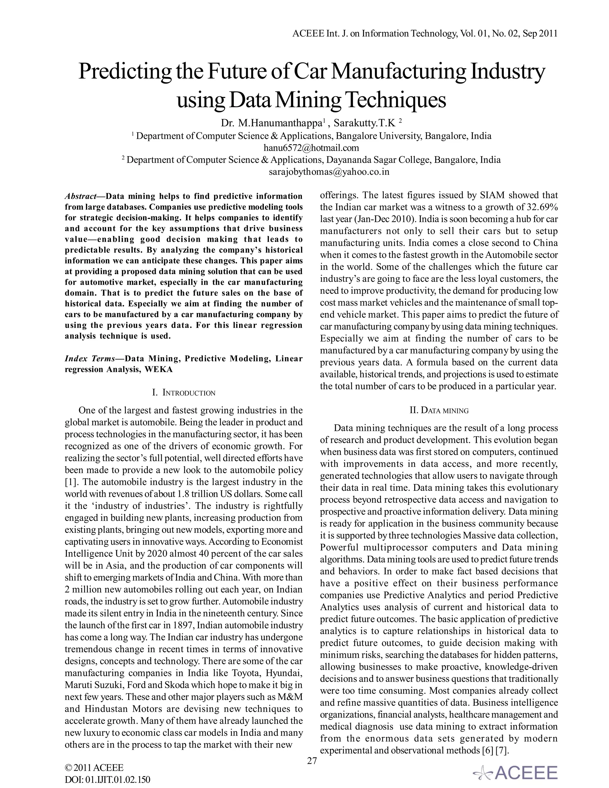 ACEEE Int. J. on Information Technology, Vol. 01, No. 02, Sep 2011



   Predicting the Future of Car Manufacturing Industry
              using Data Mining Techniques
                                           Dr. M.Hanumanthappa1 , Sarakutty.T.K               2
                  1
                   Department of Computer Science & Applications, Bangalore University, Bangalore, India
                                                hanu6572@hotmail.com
               2
                 Department of Computer Science & Applications, Dayananda Sagar College, Bangalore, India
                                                 sarajobythomas@yahoo.co.in

Abstract—Data mining helps to find predictive information                offerings. The latest figures issued by SIAM showed that
from large databases. Companies use predictive modeling tools            the Indian car market was a witness to a growth of 32.69%
for strategic decision-making. It helps companies to identify            last year (Jan-Dec 2010). India is soon becoming a hub for car
and account for the key assumptions that drive business                  manufacturers not only to sell their cars but to setup
value—enabling good decision making that leads to                        manufacturing units. India comes a close second to China
predictable results. By analyzing the company’s historical
                                                                         when it comes to the fastest growth in the Automobile sector
information we can anticipate these changes. This paper aims
at providing a proposed data mining solution that can be used            in the world. Some of the challenges which the future car
for automotive market, especially in the car manufacturing               industry’s are going to face are the less loyal customers, the
domain. That is to predict the future sales on the base of               need to improve productivity, the demand for producing low
historical data. Especially we aim at finding the number of              cost mass market vehicles and the maintenance of small top-
cars to be manufactured by a car manufacturing company by                end vehicle market. This paper aims to predict the future of
using the previous years data. For this linear regression                car manufacturing company by using data mining techniques.
analysis technique is used.                                              Especially we aim at finding the number of cars to be
                                                                         manufactured by a car manufacturing company by using the
Index Terms—Data Mining, Predictive Modeling, Linear                     previous years data. A formula based on the current data
regression Analysis, WEKA
                                                                         available, historical trends, and projections is used to estimate
                                                                         the total number of cars to be produced in a particular year.
                         I. INTRODUCTION
    One of the largest and fastest growing industries in the                                      II. DATA MINING
global market is automobile. Being the leader in product and
                                                                              Data mining techniques are the result of a long process
process technologies in the manufacturing sector, it has been
                                                                         of research and product development. This evolution began
recognized as one of the drivers of economic growth. For
                                                                         when business data was first stored on computers, continued
realizing the sector’s full potential, well directed efforts have
                                                                         with improvements in data access, and more recently,
been made to provide a new look to the automobile policy
                                                                         generated technologies that allow users to navigate through
[1]. The automobile industry is the largest industry in the
                                                                         their data in real time. Data mining takes this evolutionary
world with revenues of about 1.8 trillion US dollars. Some call
                                                                         process beyond retrospective data access and navigation to
it the ‘industry of industries’. The industry is rightfully
                                                                         prospective and proactive information delivery. Data mining
engaged in building new plants, increasing production from
                                                                         is ready for application in the business community because
existing plants, bringing out new models, exporting more and
                                                                         it is supported by three technologies Massive data collection,
captivating users in innovative ways. According to Economist
                                                                         Powerful multiprocessor computers and Data mining
Intelligence Unit by 2020 almost 40 percent of the car sales
                                                                         algorithms. Data mining tools are used to predict future trends
will be in Asia, and the production of car components will
                                                                         and behaviors. In order to make fact based decisions that
shift to emerging markets of India and China. With more than
                                                                         have a positive effect on their business performance
2 million new automobiles rolling out each year, on Indian
                                                                         companies use Predictive Analytics and period Predictive
roads, the industry is set to grow further. Automobile industry
                                                                         Analytics uses analysis of current and historical data to
made its silent entry in India in the nineteenth century. Since
                                                                         predict future outcomes. The basic application of predictive
the launch of the first car in 1897, Indian automobile industry
                                                                         analytics is to capture relationships in historical data to
has come a long way. The Indian car industry has undergone
                                                                         predict future outcomes, to guide decision making with
tremendous change in recent times in terms of innovative
                                                                         minimum risks, searching the databases for hidden patterns,
designs, concepts and technology. There are some of the car
                                                                         allowing businesses to make proactive, knowledge-driven
manufacturing companies in India like Toyota, Hyundai,
                                                                         decisions and to answer business questions that traditionally
Maruti Suzuki, Ford and Skoda which hope to make it big in
                                                                         were too time consuming. Most companies already collect
next few years. These and other major players such as M&M
                                                                         and refine massive quantities of data. Business intelligence
and Hindustan Motors are devising new techniques to
                                                                         organizations, financial analysts, healthcare management and
accelerate growth. Many of them have already launched the
                                                                         medical diagnosis use data mining to extract information
new luxury to economic class car models in India and many
                                                                         from the enormous data sets generated by modern
others are in the process to tap the market with their new
                                                                         experimental and observational methods [6] [7].
                                                                    27
© 2011 ACEEE
DOI: 01.IJIT.01.02.150
 