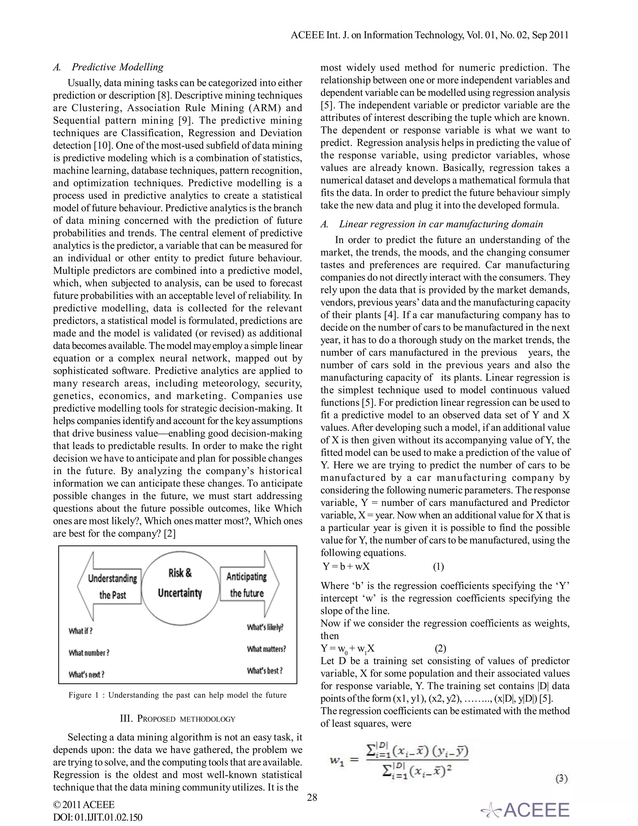 ACEEE Int. J. on Information Technology, Vol. 01, No. 02, Sep 2011


A. Predictive Modelling                                                  most widely used method for numeric prediction. The
    Usually, data mining tasks can be categorized into either            relationship between one or more independent variables and
prediction or description [8]. Descriptive mining techniques             dependent variable can be modelled using regression analysis
are Clustering, Association Rule Mining (ARM) and                        [5]. The independent variable or predictor variable are the
Sequential pattern mining [9]. The predictive mining                     attributes of interest describing the tuple which are known.
techniques are Classification, Regression and Deviation                  The dependent or response variable is what we want to
detection [10]. One of the most-used subfield of data mining             predict. Regression analysis helps in predicting the value of
is predictive modeling which is a combination of statistics,             the response variable, using predictor variables, whose
machine learning, database techniques, pattern recognition,              values are already known. Basically, regression takes a
and optimization techniques. Predictive modelling is a                   numerical dataset and develops a mathematical formula that
process used in predictive analytics to create a statistical             fits the data. In order to predict the future behaviour simply
model of future behaviour. Predictive analytics is the branch            take the new data and plug it into the developed formula.
of data mining concerned with the prediction of future                   A. Linear regression in car manufacturing domain
probabilities and trends. The central element of predictive
                                                                             In order to predict the future an understanding of the
analytics is the predictor, a variable that can be measured for
                                                                         market, the trends, the moods, and the changing consumer
an individual or other entity to predict future behaviour.
                                                                         tastes and preferences are required. Car manufacturing
Multiple predictors are combined into a predictive model,
                                                                         companies do not directly interact with the consumers. They
which, when subjected to analysis, can be used to forecast
                                                                         rely upon the data that is provided by the market demands,
future probabilities with an acceptable level of reliability. In
                                                                         vendors, previous years’ data and the manufacturing capacity
predictive modelling, data is collected for the relevant
                                                                         of their plants [4]. If a car manufacturing company has to
predictors, a statistical model is formulated, predictions are
                                                                         decide on the number of cars to be manufactured in the next
made and the model is validated (or revised) as additional
                                                                         year, it has to do a thorough study on the market trends, the
data becomes available. The model may employ a simple linear
                                                                         number of cars manufactured in the previous years, the
equation or a complex neural network, mapped out by
                                                                         number of cars sold in the previous years and also the
sophisticated software. Predictive analytics are applied to
                                                                         manufacturing capacity of its plants. Linear regression is
many research areas, including meteorology, security,
                                                                         the simplest technique used to model continuous valued
genetics, economics, and marketing. Companies use
                                                                         functions [5]. For prediction linear regression can be used to
predictive modelling tools for strategic decision-making. It
                                                                         fit a predictive model to an observed data set of Y and X
helps companies identify and account for the key assumptions
                                                                         values. After developing such a model, if an additional value
that drive business value—enabling good decision-making
                                                                         of X is then given without its accompanying value of Y, the
that leads to predictable results. In order to make the right
                                                                         fitted model can be used to make a prediction of the value of
decision we have to anticipate and plan for possible changes
                                                                         Y. Here we are trying to predict the number of cars to be
in the future. By analyzing the company’s historical
                                                                         manufactured by a car manufacturing company by
information we can anticipate these changes. To anticipate
                                                                         considering the following numeric parameters. The response
possible changes in the future, we must start addressing
                                                                         variable, Y = number of cars manufactured and Predictor
questions about the future possible outcomes, like Which
                                                                         variable, X = year. Now when an additional value for X that is
ones are most likely?, Which ones matter most?, Which ones
                                                                         a particular year is given it is possible to find the possible
are best for the company? [2]
                                                                         value for Y, the number of cars to be manufactured, using the
                                                                         following equations.
                                                                          Y = b + wX                  (1)
                                                                         Where ‘b’ is the regression coefficients specifying the ‘Y’
                                                                         intercept ‘w’ is the regression coefficients specifying the
                                                                         slope of the line.
                                                                         Now if we consider the regression coefficients as weights,
                                                                         then
                                                                         Y = w0 + w1X                   (2)
                                                                         Let D be a training set consisting of values of predictor
                                                                         variable, X for some population and their associated values
                                                                         for response variable, Y. The training set contains |D| data
   Figure 1 : Understanding the past can help model the future           points of the form (x1, y1), (x2, y2), …….., (x|D|, y|D|) [5].
                                                                         The regression coefficients can be estimated with the method
                 III. PROPOSED   METHODOLOGY
                                                                         of least squares, were
    Selecting a data mining algorithm is not an easy task, it
depends upon: the data we have gathered, the problem we
are trying to solve, and the computing tools that are available.
Regression is the oldest and most well-known statistical
technique that the data mining community utilizes. It is the
                                                                    28
© 2011 ACEEE
DOI: 01.IJIT.01.02.150
 