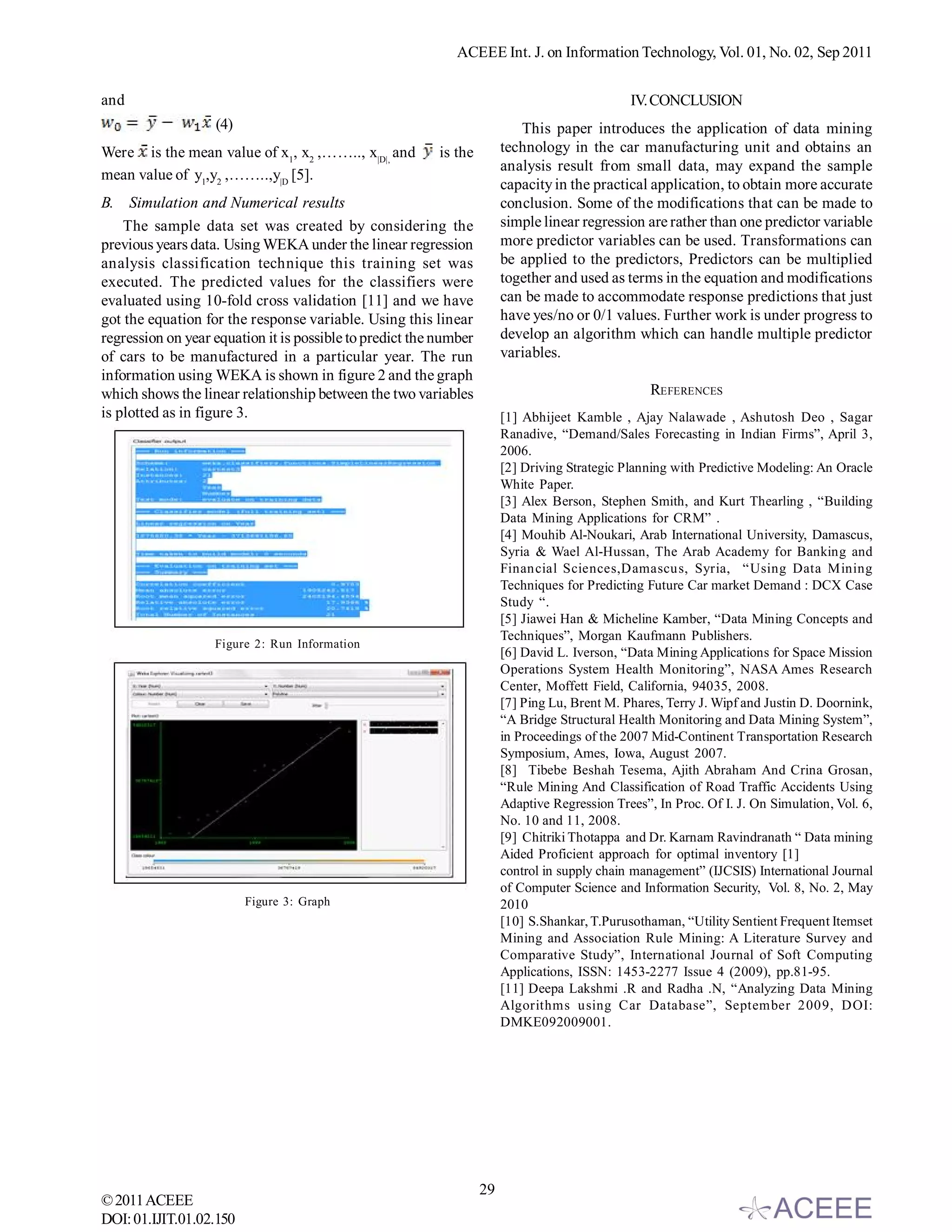 ACEEE Int. J. on Information Technology, Vol. 01, No. 02, Sep 2011


and                                                                                            IV. CONCLUSION
                   (4)                                                     This paper introduces the application of data mining
Were is the mean value of x1, x2 ,…….., x|D|, and         is the        technology in the car manufacturing unit and obtains an
                                                                        analysis result from small data, may expand the sample
mean value of y1,y2 ,……..,y|D [5].
                                                                        capacity in the practical application, to obtain more accurate
B. Simulation and Numerical results                                     conclusion. Some of the modifications that can be made to
    The sample data set was created by considering the                  simple linear regression are rather than one predictor variable
previous years data. Using WEKA under the linear regression             more predictor variables can be used. Transformations can
analysis classification technique this training set was                 be applied to the predictors, Predictors can be multiplied
executed. The predicted values for the classifiers were                 together and used as terms in the equation and modifications
evaluated using 10-fold cross validation [11] and we have               can be made to accommodate response predictions that just
got the equation for the response variable. Using this linear           have yes/no or 0/1 values. Further work is under progress to
regression on year equation it is possible to predict the number        develop an algorithm which can handle multiple predictor
of cars to be manufactured in a particular year. The run                variables.
information using WEKA is shown in figure 2 and the graph
which shows the linear relationship between the two variables                                      REFERENCES
is plotted as in figure 3.                                              [1] Abhijeet Kamble , Ajay Nalawade , Ashutosh Deo , Sagar
                                                                        Ranadive, “Demand/Sales Forecasting in Indian Firms”, April 3,
                                                                        2006.
                                                                        [2] Driving Strategic Planning with Predictive Modeling: An Oracle
                                                                        White Paper.
                                                                        [3] Alex Berson, Stephen Smith, and Kurt Thearling , “Building
                                                                        Data Mining Applications for CRM” .
                                                                        [4] Mouhib Al-Noukari, Arab International University, Damascus,
                                                                        Syria & Wael Al-Hussan, The Arab Academy for Banking and
                                                                        Financial Sciences,Damascus, Syria, “Using Data Mining
                                                                        Techniques for Predicting Future Car market Demand : DCX Case
                                                                        Study “.
                                                                        [5] Jiawei Han & Micheline Kamber, “Data Mining Concepts and
                                                                        Techniques”, Morgan Kaufmann Publishers.
                   Figure 2: Run Information
                                                                        [6] David L. Iverson, “Data Mining Applications for Space Mission
                                                                        Operations System Health Monitoring”, NASA Ames Research
                                                                        Center, Moffett Field, California, 94035, 2008.
                                                                        [7] Ping Lu, Brent M. Phares, Terry J. Wipf and Justin D. Doornink,
                                                                        “A Bridge Structural Health Monitoring and Data Mining System”,
                                                                        in Proceedings of the 2007 Mid-Continent Transportation Research
                                                                        Symposium, Ames, Iowa, August 2007.
                                                                        [8] Tibebe Beshah Tesema, Ajith Abraham And Crina Grosan,
                                                                        “Rule Mining And Classification of Road Traffic Accidents Using
                                                                        Adaptive Regression Trees”, In Proc. Of I. J. On Simulation, Vol. 6,
                                                                        No. 10 and 11, 2008.
                                                                        [9] Chitriki Thotappa and Dr. Karnam Ravindranath “ Data mining
                                                                        Aided Proficient approach for optimal inventory [1]
                                                                        control in supply chain management” (IJCSIS) International Journal
                                                                        of Computer Science and Information Security, Vol. 8, No. 2, May
                         Figure 3: Graph                                2010
                                                                        [10] S.Shankar, T.Purusothaman, “Utility Sentient Frequent Itemset
                                                                        Mining and Association Rule Mining: A Literature Survey and
                                                                        Comparative Study”, International Journal of Soft Computing
                                                                        Applications, ISSN: 1453-2277 Issue 4 (2009), pp.81-95.
                                                                        [11] Deepa Lakshmi .R and Radha .N, “Analyzing Data Mining
                                                                        Algorithms using Car Database”, September 2009, DOI:
                                                                        DMKE092009001.




                                                                   29
© 2011 ACEEE
DOI: 01.IJIT.01.02.150
 