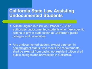 California State Law Assisting Undocumented Students AB540, signed into law on October 12, 2001, authorizes undocumented students who meet specific criteria to pay in-state tuition at California’s public colleges and universities. Any undocumented student, except a person in  nonimmigrant  status, who meets the requirements, shall be exempt from paying nonresident tuition at all public colleges and universities in California. 