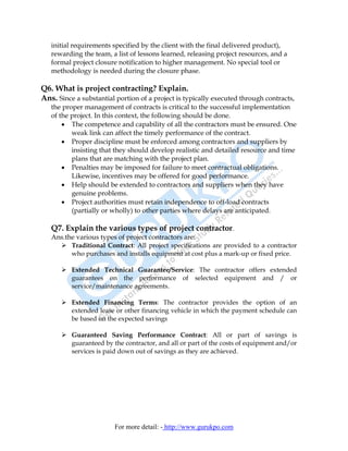 initial requirements specified by the client with the final delivered product),
   rewarding the team, a list of lessons learned, releasing project resources, and a
   formal project closure notification to higher management. No special tool or
   methodology is needed during the closure phase.

Q6. What is project contracting? Explain.
Ans. Since a substantial portion of a project is typically executed through contracts,
   the proper management of contracts is critical to the successful implementation
   of the project. In this context, the following should be done.
       • The competence and capability of all the contractors must be ensured. One
          weak link can affect the timely performance of the contract.
       • Proper discipline must be enforced among contractors and suppliers by
          insisting that they should develop realistic and detailed resource and time
          plans that are matching with the project plan.
       • Penalties may be imposed for failure to meet contractual obligations.
          Likewise, incentives may be offered for good performance.
       • Help should be extended to contractors and suppliers when they have
          genuine problems.
       • Project authorities must retain independence to off-load contracts
          (partially or wholly) to other parties where delays are anticipated.

   Q7. Explain the various types of project contractor.
   Ans.the various types of project contractors are:
         Traditional Contract: All project specifications are provided to a contractor
         who purchases and installs equipment at cost plus a mark-up or fixed price.

          Extended Technical Guarantee/Service: The contractor offers extended
          guarantees on the performance of selected equipment and / or
          service/maintenance agreements.

          Extended Financing Terms: The contractor provides the option of an
          extended lease or other financing vehicle in which the payment schedule can
          be based on the expected savings

          Guaranteed Saving Performance Contract: All or part of savings is
          guaranteed by the contractor, and all or part of the costs of equipment and/or
          services is paid down out of savings as they are achieved.




                         For more detail: - http://www.gurukpo.com
 