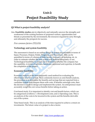 Unit-2:
                  Project Feasibility Study

Q1 What is project feasibility analysis?

Ans. Feasibility studies aim to objectively and rationally uncover the strengths and
  weaknesses of the existing business or proposed venture, opportunities and
  threats as presented by the environment, the resources required to carry through,
  and ultimately the prospects for success.

   Five common factors (TELOS)

   Technology and system feasibility

   The assessment is based on an outline design of system requirements in terms of
   Input, Processes, Output, Fields, Programs, and Procedures. This can be
   quantified in terms of volumes of data, trends, frequency of updating, etc. in
   order to estimate whether the new system will perform adequately or not.
   Technological feasibility is carried out to determine whether the company has
   the capability, in terms of software, hardware, personnel and expertise, to handle
   the completion of the project

   Economic feasibility

   Economic analysis is the most frequently used method for evaluating the
   effectiveness of a new system. More commonly known as cost/benefit analysis,
   the procedure is to determine the benefits and savings that are expected from a
   candidate system and compare them with costs. If benefits outweigh costs, then
   the decision is made to design and implement the system. An entrepreneur must
   accurately weigh the cost versus benefits before taking an action.

   Cost-based study: It is important to identify cost and benefit factors, which can
   be categorized as follows: 1. Development costs; and 2. Operating costs. This is
   an analysis of the costs to be incurred in the system and the benefits derivable
   out of the system.

   Time-based study: This is an analysis of the time required to achieve a return on
   investments. The future value of a project is also a factor.




                        For more detail: - http://www.gurukpo.com
 