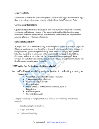 Legal feasibility

   Determines whether the proposed system conflicts with legal requirements, e.g. a
   data processing system must comply with the local Data Protection Acts.

   Operational feasibility

   Operational feasibility is a measure of how well a proposed system solves the
   problems, and takes advantage of the opportunities identified during scope
   definition and how it satisfies the requirements identified in the requirements
   analysis phase of system development.

   Schedule feasibility

   A project will fail if it takes too long to be completed before it is useful. Typically
   this means estimating how long the system will take to develop, and if it can be
   completed in a given time period using some methods like payback period.
   Schedule feasibility is a measure of how reasonable the project timetable is.
   Given our technical expertise, are the project deadlines reasonable? Some
   projects are initiated with specific deadlines. You need to determine whether the
   deadlines are mandatory or desirable.

Q2 What is Pre Project feasibility analysis?

Ans. In Pre Project feasibility analysis the user in evaluating a variety of
       Scenarios:
             •   Unlimited, user-defined baseline scenarios
             •   3 scenario capability built-in
             •   Values for carbon credits
             •   Discount rates
             •   Other financial and technical variables, such as
             •   Loan terms
             •   Electricity price
             •   Capacity factor, etc.

   The pre-feasibility of the project should include the following preliminary
   analysis:

      – Needs and options analysis
      – Legal feasibility
      – Technical feasibility



                         For more detail: - http://www.gurukpo.com
 