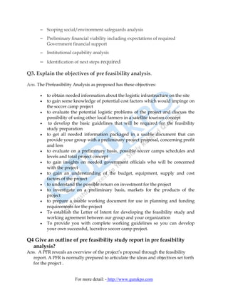 – Scoping social/environment safeguards analysis
      – Preliminary financial viability including expectations of required
        Government financial support
      – Institutional capability analysis

      – Identification of next steps required

Q3. Explain the objectives of pre feasibility analysis.

Ans. The Prefeasibility Analysis as proposed has these objectives:

      •   to obtain needed information about the logistic infrastructure on the site
      •   to gain some knowledge of potential cost factors which would impinge on
          the soccer camp project
      •   to evaluate the potential logistic problems of the project and discuss the
          possibility of using other local farmers in a satellite tourism concept
      •    to develop the basic guidelines that will be required for the feasibility
          study preparation
      •   to get all needed information packaged in a usable document that can
          provide your group with a preliminary project proposal, concerning profit
          and loss
      •   to evaluate on a preliminary basis, possible soccer camps schedules and
          levels and total project concept
      •   to gain insights on needed government officials who will be concerned
          with the project
      •   to gain an understanding of the budget, equipment, supply and cost
          factors of the project
      •   to understand the possible return on investment for the project
      •   to investigate on a preliminary basis, markets for the products of the
          project
      •   to prepare a usable working document for use in planning and funding
          requirements for the project
      •   To establish the Letter of Intent for developing the feasibility study and
          working agreement between our group and your organization
      •   To provide you with complete working guidelines so you can develop
          your own successful, lucrative soccer camp project.

Q4 Give an outline of pre feasibility study report in pre feasibility
  analysis?
Ans. A PFR reveals an overview of the project’s proposal through the feasibility
  report. A PFR is normally prepared to articulate the ideas and objectives set forth
  for the project .


                        For more detail: - http://www.gurukpo.com
 