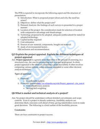 The PFR is expected to incorporate the following aspect and the structure of
   presentation.
      1) Introduction- What is proposed project about and why the need has
         arisen?
      2) Objectives- define what the project aim?
      3) Demand Analysis- the findings of such surveys is presented in a proper
         manner.
      4) Location of the project- the consideration made for selection of location
         with comparative advantage and disadvantage.
      5) Technology proposed to be adopted- adequate justificxationb be stated for
         adopted technology.
      6) Capital facility required-
      7) Cost estimation
      8) Sources of raw material, components, bought out material.
      9) study of environmental factors .
      10)Conclusion and recommendation.

Q.5 Explain the project appraisal. Explain the different techniques of
  project appraisal.
Ans. Project appraisal is a generic term that refers to the process of assessing, in a
  structured way, the case for proceeding with a project or proposal. In short,
  project appraisal is the effort of calculating a project's viability It often involves
  comparing various options, using economic appraisal or some other decision
  analysis technique.

   Types of appraisal

       1) Financial
             • Cost-benefit analysis
       2) Economic appraisalhttp://en.wikipedia.org/wiki/Project_appraisal - cite_note-6
             • Cost-effectiveness analysis
             • Scoring and weighting


Q6 What is market and technical analysis of a project?

Ans. No project should be undertaken without detailed cost estimates and scope
  controls. Even if a project is already underway, feasibility analysis can
  determine likely outcomes well ahead of time, giving stakeholders room to make
  good decisions. The following is a brief outline of the feasibility process.

   Constraints:

   There are four constraints to project success:


                          For more detail: - http://www.gurukpo.com
 
