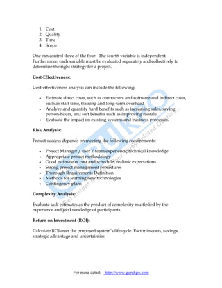 1.   Cost
   2.   Quality
   3.   Time
   4.   Scope

One can control three of the four. The fourth variable is independent.
Furthermore, each variable must be evaluated separately and collectively to
determine the right strategy for a project.

Cost-Effectiveness:

Cost-effectiveness analysis can include the following:

   •    Estimate direct costs, such as contractors and software and indirect costs,
        such as staff time, training and long-term overhead
   •    Analyze and quantify hard benefits such as increasing sales, saving
        person-hours, and soft benefits such as improving morale
   •    Evaluate the impact on existing systems and business processes.

Risk Analysis:

Project success depends on meeting the following requirements:

   •    Project Manager / user / team experience; technical knowledge
   •    Appropriate project methodology
   •    Good estimate of cost and schedule; realistic expectations
   •    Strong project management procedures
   •    Thorough Requirements Definition
   •    Methods for learning new technologies
   •    Contingency plans

Complexity Analysis:

Evaluate task estimates as the product of complexity multiplied by the
experience and job knowledge of participants.

Return on Investment (ROI):

Calculate ROI over the proposed system’s life cycle. Factor in costs, savings,
strategic advantage and uncertainties.




                      For more detail: - http://www.gurukpo.com
 