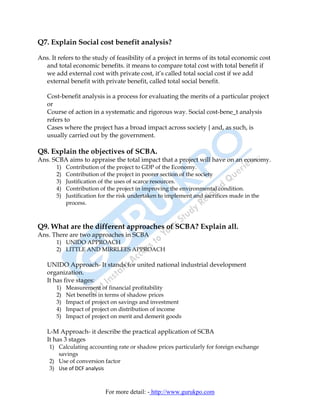 Q7. Explain Social cost benefit analysis?

Ans. It refers to the study of feasibility of a project in terms of its total economic cost
  and total economic benefits. it means to compare total cost with total benefit if
  we add external cost with private cost, it’s called total social cost if we add
  external benefit with private benefit, called total social benefit.

   Cost-benefit analysis is a process for evaluating the merits of a particular project
   or
   Course of action in a systematic and rigorous way. Social cost-bene_t analysis
   refers to
   Cases where the project has a broad impact across society { and, as such, is
   usually carried out by the government.

Q8. Explain the objectives of SCBA.
Ans. SCBA aims to appraise the total impact that a project will have on an economy.
       1)   Contribution of the project to GDP of the Economy.
       2)   Contribution of the project in poorer section of the society
       3)   Justification of the uses of scarce resources.
       4)   Contribution of the project in improving the environmental condition.
       5)   Justification for the risk undertaken to implement and sacrifices made in the
            process.



Q9. What are the different approaches of SCBA? Explain all.
Ans. There are two approaches in SCBA
       1) UNIDO APPROACH
       2) LITTLE AND MIRRLEES APPROACH

   UNIDO Approach- It stands for united national industrial development
   organization.
   It has five stages:
       1)   Measurement of financial profitability
       2)   Net benefits in terms of shadow prices
       3)   Impact of project on savings and investment
       4)   Impact of project on distribution of income
       5)   Impact of project on merit and demerit goods

   L-M Approach- it describe the practical application of SCBA
   It has 3 stages
    1) Calculating accounting rate or shadow prices particularly for foreign exchange
       savings
    2) Use of conversion factor
    3) Use of DCF analysis



                           For more detail: - http://www.gurukpo.com
 