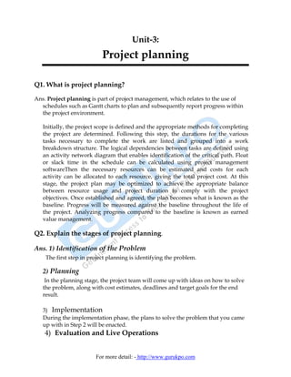 Unit-3:
                           Project planning

Q1. What is project planning?

Ans. Project planning is part of project management, which relates to the use of
  schedules such as Gantt charts to plan and subsequently report progress within
  the project environment.

   Initially, the project scope is defined and the appropriate methods for completing
   the project are determined. Following this step, the durations for the various
   tasks necessary to complete the work are listed and grouped into a work
   breakdown structure. The logical dependencies between tasks are defined using
   an activity network diagram that enables identification of the critical path. Float
   or slack time in the schedule can be calculated using project management
   softwareThen the necessary resources can be estimated and costs for each
   activity can be allocated to each resource, giving the total project cost. At this
   stage, the project plan may be optimized to achieve the appropriate balance
   between resource usage and project duration to comply with the project
   objectives. Once established and agreed, the plan becomes what is known as the
   baseline. Progress will be measured against the baseline throughout the life of
   the project. Analyzing progress compared to the baseline is known as earned
   value management.

Q2. Explain the stages of project planning.

Ans. 1) Identification of the Problem
    The first step in project planning is identifying the problem.

   2) Planning
    In the planning stage, the project team will come up with ideas on how to solve
   the problem, along with cost estimates, deadlines and target goals for the end
   result.

   3) Implementation
   During the implementation phase, the plans to solve the problem that you came
   up with in Step 2 will be enacted.
    4) Evaluation and Live Operations


                        For more detail: - http://www.gurukpo.com
 