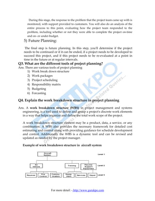 During this stage, the response to the problem that the project team came up with is
      monitored, with support provided to customers. You will also do an analysis of the
      entire process to this point, evaluating how the project team responded to the
      problem, including whether or not they were able to complete the project on-time
      and on- or under-budget.
    5) Future Planning:
     The final step is future planning. In this step, you'll determine if the project
    needs to be continued or if it can be ended, if a project needs to be developed to
    succeed this project, and if this project needs to be re-evaluated at a point in
    time in the future or at regular intervals.
Q3. What are the different tools of project planning?
Ans. There are various tools of project planning
      1) Work break down structure
      2) Work packages
      3) Proiject scheduling
      4) Responsibility matrix
      5) Budgeting
      6) Forcasting

Q4. Explain the work breakdown structure in project planning

Ans. A work breakdown structure (WBS) in project management and systems
  engineering, is a tool used to define and group a project's discrete work elements
  in a way that helps organize and define the total work scope of the project.

   A work breakdown structure element may be a product, data, a service, or any
   combination. A WBS also provides the necessary framework for detailed cost
   estimating and control along with providing guidance for schedule development
   and control. Additionally the WBS is a dynamic tool and can be revised and
   updated as needed by the project manager.

   Example of work breakdown structure in aircraft system




                         For more detail: - http://www.gurukpo.com
 