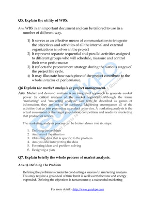 Q5. Explain the utility of WBS.

Ans. WBS in an important document and can be tailored to use in a
   number of different way.

      1) It serves as an effective means of communication to integrate
         the objectives and activities of all the internal and external
         organizations involves in the project
      2) It represent separate sequential and parallel activities assigned
         to different groups who will schedule, measure and control
         their own performance
      3) It reflects the procurement strategy during the various stages of
         the project life cycle.
      4) It may illustrate how each piece of the project contribute to the
         whole in terms of performance.

Q6 Explain the market analysis in project management.
Ans. Market and demand analysis is an integrated approach to generate market
   power by critical analysis of the market logistically.Although the terms
   "marketing" and "marketing analysis" can both be described as games of
   information, they are not to be confused. Marketing encompasses all of the
   activities that go into promoting a product or service. A marketing analysis is the
   actual assessment of the target population, competition and needs for marketing
   that product or service.

   The marketing analysis process can be broken down into six steps:

      1. Defining the problem
      2. Analysis of the situation
      3. Obtaining data that is specific to the problem
      4. Analysis and interpreting the data
      5. Fostering ideas and problem solving
      6. Designing a plan

Q7. Explain briefly the whole process of market analysis.

Ans. 1) .Defining The Problem

   Defining the problem is crucial to conducting a successful marketing analysis.
   This may require a great deal of time but it is well worth the time and energy
   expended. Defining the objectives is tantamount to a successful marketing


                        For more detail: - http://www.gurukpo.com
 