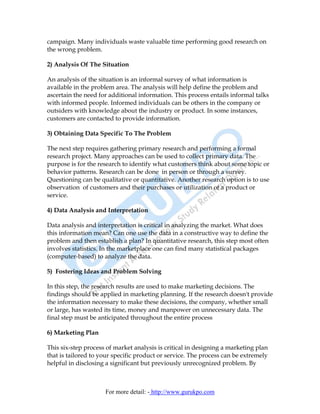 campaign. Many individuals waste valuable time performing good research on
the wrong problem.

2) Analysis Of The Situation

An analysis of the situation is an informal survey of what information is
available in the problem area. The analysis will help define the problem and
ascertain the need for additional information. This process entails informal talks
with informed people. Informed individuals can be others in the company or
outsiders with knowledge about the industry or product. In some instances,
customers are contacted to provide information.

3) Obtaining Data Specific To The Problem

The next step requires gathering primary research and performing a formal
research project. Many approaches can be used to collect primary data. The
purpose is for the research to identify what customers think about some topic or
behavior patterns. Research can be done in person or through a survey.
Questioning can be qualitative or quantitative. Another research option is to use
observation of customers and their purchases or utilization of a product or
service.

4) Data Analysis and Interpretation

Data analysis and interpretation is critical in analyzing the market. What does
this information mean? Can one use the data in a constructive way to define the
problem and then establish a plan? In quantitative research, this step most often
involves statistics. In the marketplace one can find many statistical packages
(computer-based) to analyze the data.

5) Fostering Ideas and Problem Solving

In this step, the research results are used to make marketing decisions. The
findings should be applied in marketing planning. If the research doesn't provide
the information necessary to make these decisions, the company, whether small
or large, has wasted its time, money and manpower on unnecessary data. The
final step must be anticipated throughout the entire process

6) Marketing Plan

This six-step process of market analysis is critical in designing a marketing plan
that is tailored to your specific product or service. The process can be extremely
helpful in disclosing a significant but previously unrecognized problem. By



                     For more detail: - http://www.gurukpo.com
 