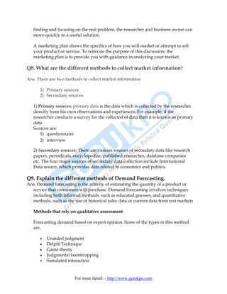 finding and focusing on the real problem, the researcher and business owner can
   move quickly to a useful solution.

   A marketing plan shows the specifics of how you will market or attempt to sell
   your product or service. To reiterate the purpose of this discussion, the
   marketing plan is to provide you with guidance in analyzing your market.

Q8. What are the different methods to collect market information?

Ans. There are two methods to collect market information

      1) Primary sources
      2) Secondary sources

   1) Primary sources: primary data is the data which is collected by the researcher
   directly from his own observations and experiences. For example, if the
   researcher conducts a survey for the collected of data then it is known as primary
   data
   Sources are:
       1) questionnaire
       2) interview

   2) Secondary sources: There are various sources of secondary data like research
   papers, periodicals, encyclopedias, published researches, database companies
   etc. The four major sources of secondary data collection include International
   Data source, which provides data related to economics and politics.

Q9. Explain the different methods of Demand Forecasting.
Ans. Demand forecasting is the activity of estimating the quantity of a product or
  service that consumers will purchase. Demand forecasting involves techniques
  including both informal methods, such as educated guesses, and quantitative
  methods, such as the use of historical sales data or current data from test markets

   Methods that rely on qualitative assessment

   Forecasting demand based on expert opinion. Some of the types in this method
   are,

      •   Unaided judgment
      •   Delphi Technique
      •   Game theory
      •   Judgmental bootstrapping
      •   Simulated interaction


                        For more detail: - http://www.gurukpo.com
 