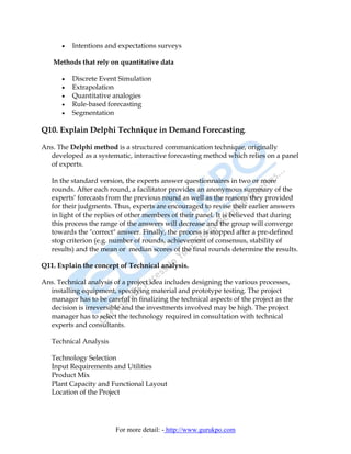 •   Intentions and expectations surveys

    Methods that rely on quantitative data

      •   Discrete Event Simulation
      •   Extrapolation
      •   Quantitative analogies
      •   Rule-based forecasting
      •   Segmentation

Q10. Explain Delphi Technique in Demand Forecasting.

Ans. The Delphi method is a structured communication technique, originally
  developed as a systematic, interactive forecasting method which relies on a panel
  of experts.

   In the standard version, the experts answer questionnaires in two or more
   rounds. After each round, a facilitator provides an anonymous summary of the
   experts’ forecasts from the previous round as well as the reasons they provided
   for their judgments. Thus, experts are encouraged to revise their earlier answers
   in light of the replies of other members of their panel. It is believed that during
   this process the range of the answers will decrease and the group will converge
   towards the "correct" answer. Finally, the process is stopped after a pre-defined
   stop criterion (e.g. number of rounds, achievement of consensus, stability of
   results) and the mean or median scores of the final rounds determine the results.

Q11. Explain the concept of Technical analysis.

Ans. Technical analysis of a project idea includes designing the various processes,
  installing equipment, specifying material and prototype testing. The project
  manager has to be careful in finalizing the technical aspects of the project as the
  decision is irreversible and the investments involved may be high. The project
  manager has to select the technology required in consultation with technical
  experts and consultants.

   Technical Analysis

   Technology Selection
   Input Requirements and Utilities
   Product Mix
   Plant Capacity and Functional Layout
   Location of the Project




                         For more detail: - http://www.gurukpo.com
 