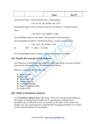 Total                   56,175

  Net Present Value = Total Present Value – Initial Outlay
                         = Rs. 56,175 – Rs. 50,000 = Rs. 6,175
  Profitability Index or PVI = Present Value of Cash Inflows / Initial Cash Out
  flows
                         = Rs. 56,175 / Rs. 50,000 = 1.1235
  As profitability index is more than 1, the proposal can be accepted.
  Net Profitability Or NPVI = Net Present Value / Initial Cash Outflows
                         = Rs. 6,175 / Rs. 50,000 = 1235
  Or              NPI    = 1.1235 – 1 = 0.1235


  As net profitability index is positive, the proposal may be accepted.

Q16. Explain the concept of risk analysis.

  Ans. Risk may be defined as the variability which may likely to accrue in future
  between the estimated project returns and actual returns

  There are various kinds of project risk

       1)   Resource risk
       2)   Price risk
       3)   Technology risk
       4)   Interest rate risk
       5)   Exchange Rate risk
       6)   Project completion Risk
       7)   Political risk

Q17. What is Sensitivity analysis?

  Ans. Sensitivity analysis (SA) is the study of how the variation (uncertainty) in
  the output of a mathematical model can be apportioned, qualitatively or
  quantitatively, to different sources of variation in the input of the model.. Put
  another way, it is a technique for systematically changing parameters in a model
  to determine the effects of such changes.




                         For more detail: - http://www.gurukpo.com
 