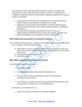 In more general terms uncertainty and sensitivity analysis investigate the
   robustness of a study when the study includes some form of mathematical
   modeling. Sensitivity analysis can be useful to computer modelers for a range of
   purposes, including:

       •   support decision making or the development of recommendations for
           decision makers (e.g. testing the robustness of a result);
       •   enhancing communication from modelers to decision makers (e.g. by
           making recommendations more credible, understandable, compelling or
           persuasive);
       •   increased understanding or quantification of the system (e.g.
           understanding relationships between input and output variables); and
       •   Model development (e.g. searching for errors in the model).

Q18. Explain the procedure in sensitivity analysis.

Ans. 1) Selling and listing of key variable: list all the basic underlying variable which
  have an impact on project’s profitability.

       3) Estimating the range of variation: estimate the range of variation and the most
          likely values of e4ach of the basic underlying variable and predict the most likely
          level of profit
       4) Studying the effect of variation on NPV
       5) Drawing Conclusion

Q19. Where Sensitivity analysis can be used?

Ans. Sensitivity analysis can be used

       •   To simplify models

       •   To investigate the robustness of the model predictions

       •   To play what-if analysis exploring the impact of varying input
           assumptions and scenarios

       •   As an element of quality assurance (unexpected factors sensitivities may
           be associated to coding errors or misspecifications).

   It provides as well information on:

       •   Factors that mostly contribute to the output variability




                          For more detail: - http://www.gurukpo.com
 