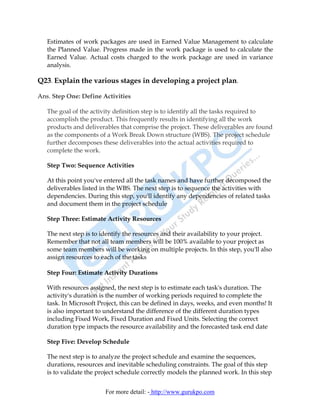Estimates of work packages are used in Earned Value Management to calculate
   the Planned Value. Progress made in the work package is used to calculate the
   Earned Value. Actual costs charged to the work package are used in variance
   analysis.

Q23. Explain the various stages in developing a project plan.

Ans. Step One: Define Activities

   The goal of the activity definition step is to identify all the tasks required to
   accomplish the product. This frequently results in identifying all the work
   products and deliverables that comprise the project. These deliverables are found
   as the components of a Work Break Down structure (WBS). The project schedule
   further decomposes these deliverables into the actual activities required to
   complete the work.

   Step Two: Sequence Activities

   At this point you've entered all the task names and have further decomposed the
   deliverables listed in the WBS. The next step is to sequence the activities with
   dependencies. During this step, you'll identify any dependencies of related tasks
   and document them in the project schedule

   Step Three: Estimate Activity Resources

   The next step is to identify the resources and their availability to your project.
   Remember that not all team members will be 100% available to your project as
   some team members will be working on multiple projects. In this step, you'll also
   assign resources to each of the tasks

   Step Four: Estimate Activity Durations

   With resources assigned, the next step is to estimate each task's duration. The
   activity's duration is the number of working periods required to complete the
   task. In Microsoft Project, this can be defined in days, weeks, and even months! It
   is also important to understand the difference of the different duration types
   including Fixed Work, Fixed Duration and Fixed Units. Selecting the correct
   duration type impacts the resource availability and the forecasted task end date

   Step Five: Develop Schedule

   The next step is to analyze the project schedule and examine the sequences,
   durations, resources and inevitable scheduling constraints. The goal of this step
   is to validate the project schedule correctly models the planned work. In this step


                        For more detail: - http://www.gurukpo.com
 
