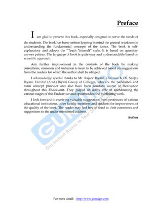 Preface

    I    am glad to present this book, especially designed to serve the needs of
the students. The book has been written keeping in mind the general weakness in
understanding the fundamental concepts of the topics. The book is self-
explanatory and adopts the “Teach Yourself” style. It is based on question-
answer pattern. The language of book is quite easy and understandable based on
scientific approach.
     Any further improvement in the contents of the book by making
corrections, omission and inclusion is keen to be achieved based on suggestions
from the readers for which the author shall be obliged.
     I acknowledge special thanks to Mr. Rajeev Biyani, Chairman & Dr. Sanjay
Biyani, Director (Acad.) Biyani Group of Colleges, who are the backbones and
main concept provider and also have been constant source of motivation
throughout this Endeavour. They played an active role in coordinating the
various stages of this Endeavour and spearheaded the publishing work.
     I look forward to receiving valuable suggestions from professors of various
educational institutions, other faculty members and students for improvement of
the quality of the book. The reader may feel free to send in their comments and
suggestions to the under mentioned address.
                                                                        Author




                    For more detail: - http://www.gurukpo.com
 