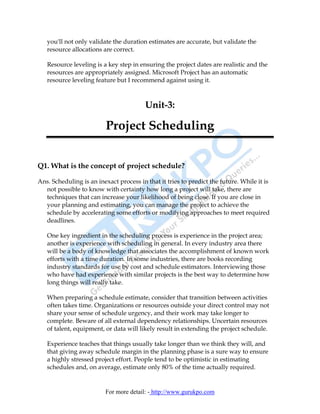you'll not only validate the duration estimates are accurate, but validate the
   resource allocations are correct.

   Resource leveling is a key step in ensuring the project dates are realistic and the
   resources are appropriately assigned. Microsoft Project has an automatic
   resource leveling feature but I recommend against using it.



                                         Unit-3:

                          Project Scheduling


Q1. What is the concept of project schedule?

Ans. Scheduling is an inexact process in that it tries to predict the future. While it is
  not possible to know with certainty how long a project will take, there are
  techniques that can increase your likelihood of being close. If you are close in
  your planning and estimating, you can manage the project to achieve the
  schedule by accelerating some efforts or modifying approaches to meet required
  deadlines.

   One key ingredient in the scheduling process is experience in the project area;
   another is experience with scheduling in general. In every industry area there
   will be a body of knowledge that associates the accomplishment of known work
   efforts with a time duration. In some industries, there are books recording
   industry standards for use by cost and schedule estimators. Interviewing those
   who have had experience with similar projects is the best way to determine how
   long things will really take.

   When preparing a schedule estimate, consider that transition between activities
   often takes time. Organizations or resources outside your direct control may not
   share your sense of schedule urgency, and their work may take longer to
   complete. Beware of all external dependency relationships. Uncertain resources
   of talent, equipment, or data will likely result in extending the project schedule.

   Experience teaches that things usually take longer than we think they will, and
   that giving away schedule margin in the planning phase is a sure way to ensure
   a highly stressed project effort. People tend to be optimistic in estimating
   schedules and, on average, estimate only 80% of the time actually required.


                          For more detail: - http://www.gurukpo.com
 