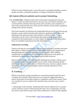 Failure to meet schedule goals is most often due to unrealistic deadlines, passive
   project execution, unforeseen problems, or things overlooked in the plan.

Q2. Explain different methods used in project Scheduling.

Ans. 1) Gantt Chart : Taking its name from early project management innovator
  Henry L. Gantt, the basic Gantt chart is an easy way to document schedules. It is
  a horizontal-bar schedule showing activity start, duration, and completion. It
  shows the connection between events and the calendar, and provides a graphical
  analog of the activity duration.

   The Gantt schedule can illustrate the relationship between work activities having
   duration, events without duration that indicate a significant completion, and
   milestones that represent major achievements or decision points. Various
   annotations can be used to communicate the progress of the project effort
   compared to the baseline plan, as well to depict in a graphical way areas where
   there are modified expectations from the baseline plan.

   2) Resource Leveling:

   Projects will often be confronted by time and organizational constraints that limit
   their ability to obtain human resources. Sometimes staff can be supplemented
   through temporary help from technical service agencies. When staffing
   requirements are identified and constraints are understood, work plans can
   sometimes be adjusted to fit requirements to available resources.

   Resource scheduling is one of the greatest challenges for projects without access
   to large organizational or job-market resource pools. Project planning should
   address such issues as redundancy of critical resources, resource capacity, bench
   strength in vital areas, and contingency plans to handle departures of key
   personnel.

   3) Crashing:

   Efforts to accelerate a project schedule are commonly grouped under the term
   "crashing" the schedule. Maybe this term was coined to suggest that there is
   always some price for driving a project to completion sooner than normal. There
   are a number of ways to improve the schedule when your boss says, I need it
   sooner!

   1. Add people to the schedule. Additional staff must be added early in a project
   or they will slow it down while learning the ropes. If you add people, you may
   also need to add staff for supervision and coordination, so staff are fully applied.


                        For more detail: - http://www.gurukpo.com
 