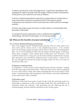 2. Improve productivity and work longer hours. A good team atmosphere with
   management support can help make this happen. Without positive nourishment
   of this process, you could lose your team to attrition.

   3. Review schedule dependencies and look for opportunities to overlap tasks or
   make serial tasks concurrent or parallel activities. This requires greater
   coordination and sometimes involves increased risks which need to be managed
   carefully.

   4. Review the project scope and remove or delay features or functionality from
   the project critical path.

   5. Consider innovative approaches such as a different development
   methodology, alternative technologies, or out-sourcing options.

Q3. What are the benefits of project scheduling?

Ans. 1) Forces detailed thinking and planning
  This is the biggest benefit! Brainstorming with the team on what needs to be
  done when and by whom can be a very enlightening exercise. A few months
  ago I was assisting a project manager and his team as they were developing their
  plan. As we were loading the tasks into the project schedule (again, could have
  easily been a napkin), I kept asking about predecessors and successors. This
  would be followed by a long pause as the team members pondered the concept,
  then discussion and sometimes, additional tasks would surface. About 3/4 of
  the way through the exercise the project manager stated "So now I see why we
  should do it this way!"

   2) Improves communication
   A completed / current version of the schedule keeps all team members "singing
   from the same page of the hymn book". When the team knows what is supposed
   to occur when and by whom, this makes managing the rest of the project a little
   easier. Communicating with management, the customer, and other stakeholders
   is also much easier with a schedule.

   3) Provides a goal
   Whether it is the short term goals of tasks for the week, the mid range goals of a
   deliverable or milestone, or the overall project finish date, this information is all
   contained within the schedule. And providing you are following the tip of
   communicating, all team members should be aware of these goals.




                        For more detail: - http://www.gurukpo.com
 