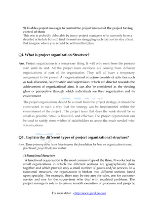 9) Enables project manager to control the project instead of the project having
   control of them
   This one is probably debatable by many project managers who currently have a
   detailed schedule but still find themselves struggling each day just to stay afloat.
   But imagine where you would be without that plan.


Q4. What is project organization Structure?

Ans. Project organization is a temporary thing. It will only exist from the projects
  start until its end. All the project team members are coming from different
   organizations of part of the organization. They will all have a temporary
   assignment to the project. An organizational structure consists of activities such
   as task allocation, coordination and supervision, which are directed towards the
   achievement of organizational aims. It can also be considered as the viewing
   glass or perspective through which individuals see their organization and its
   environment

   The project organization should be a result from the project strategy, it should be
   constructed in such a way that the strategy can be implemented within the
   environment of the project . The project team that does the work should be as
   small as possible. Small is beautiful, and effective. The project organization can
   be used to satisfy some wishes of stakeholders to create the much needed win-
   win situations.


Q5 . Explain the different types of project organizational structure?
Ans. Three primary structures have become the foundation for how an organization is run:
   functional; projectized; and matrix

   1) Functional Structure
    A functional organization is the most common type of the three. It works best in
   small organizations in which the different sections are geographically close
   together and which provide only a small number of goods and/or services. In a
   functional structure, the organization is broken into different sections based
   upon specialty. For example, there may be one area for sales, one for customer
   service and one for the supervisors who deal with escalated problems. The
   project manager's role is to ensure smooth execution of processes and projects;


                          For more detail: - http://www.gurukpo.com
 