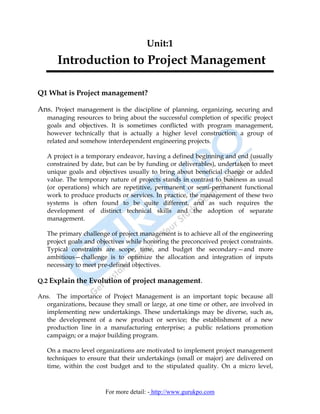 Unit:1
       Introduction to Project Management

Q1 What is Project management?

Ans. Project management is the discipline of planning, organizing, securing and
   managing resources to bring about the successful completion of specific project
   goals and objectives. It is sometimes conflicted with program management,
   however technically that is actually a higher level construction: a group of
   related and somehow interdependent engineering projects.

   A project is a temporary endeavor, having a defined beginning and end (usually
   constrained by date, but can be by funding or deliverables), undertaken to meet
   unique goals and objectives usually to bring about beneficial change or added
   value. The temporary nature of projects stands in contrast to business as usual
   (or operations) which are repetitive, permanent or semi-permanent functional
   work to produce products or services. In practice, the management of these two
   systems is often found to be quite different, and as such requires the
   development of distinct technical skills and the adoption of separate
   management.

   The primary challenge of project management is to achieve all of the engineering
   project goals and objectives while honoring the preconceived project constraints.
   Typical constraints are scope, time, and budget the secondary—and more
   ambitious—challenge is to optimize the allocation and integration of inputs
   necessary to meet pre-defined objectives.

Q.2 Explain the Evolution of project management.

Ans. The importance of Project Management is an important topic because all
  organizations, because they small or large, at one time or other, are involved in
  implementing new undertakings. These undertakings may be diverse, such as,
  the development of a new product or service; the establishment of a new
  production line in a manufacturing enterprise; a public relations promotion
  campaign; or a major building program.

   On a macro level organizations are motivated to implement project management
   techniques to ensure that their undertakings (small or major) are delivered on
   time, within the cost budget and to the stipulated quality. On a micro level,



                       For more detail: - http://www.gurukpo.com
 