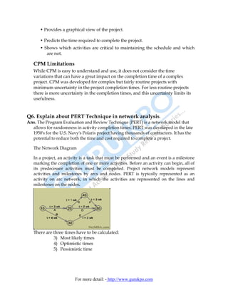 • Provides a graphical view of the project.

       • Predicts the time required to complete the project.
       • Shows which activities are critical to maintaining the schedule and which
          are not.

   CPM Limitations
   While CPM is easy to understand and use, it does not consider the time
   variations that can have a great impact on the completion time of a complex
   project. CPM was developed for complex but fairly routine projects with
   minimum uncertainty in the project completion times. For less routine projects
   there is more uncertainty in the completion times, and this uncertainty limits its
   usefulness.



Q6. Explain about PERT Technique in network analysis.
Ans. The Program Evaluation and Review Technique (PERT) is a network model that
  allows for randomness in activity completion times. PERT was developed in the late
  1950's for the U.S. Navy's Polaris project having thousands of contractors. It has the
  potential to reduce both the time and cost required to complete a project.

   The Network Diagram

   In a project, an activity is a task that must be performed and an event is a milestone
   marking the completion of one or more activities. Before an activity can begin, all of
   its predecessor activities must be completed. Project network models represent
   activities and milestones by arcs and nodes. PERT is typically represented as an
   activity on arc network, in which the activities are represented on the lines and
   milestones on the nodes.




   There are three times have to be calculated:
             3) Most likely times
             4) Optimistic times
             5) Pessimistic time




                         For more detail: - http://www.gurukpo.com
 