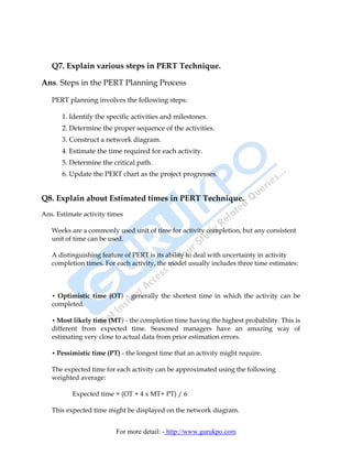 Q7. Explain various steps in PERT Technique.

Ans. Steps in the PERT Planning Process

   PERT planning involves the following steps:

       1. Identify the specific activities and milestones.
       2. Determine the proper sequence of the activities.
       3. Construct a network diagram.
       4. Estimate the time required for each activity.
       5. Determine the critical path.
       6. Update the PERT chart as the project progresses.


Q8. Explain about Estimated times in PERT Technique.
Ans. Estimate activity times

   Weeks are a commonly used unit of time for activity completion, but any consistent
   unit of time can be used.

   A distinguishing feature of PERT is its ability to deal with uncertainty in activity
   completion times. For each activity, the model usually includes three time estimates:



   • Optimistic time (OT) - generally the shortest time in which the activity can be
   completed.

   • Most likely time (MT) - the completion time having the highest probability. This is
   different from expected time. Seasoned managers have an amazing way of
   estimating very close to actual data from prior estimation errors.

   • Pessimistic time (PT) - the longest time that an activity might require.

   The expected time for each activity can be approximated using the following
   weighted average:

          Expected time = (OT + 4 x MT+ PT) / 6

   This expected time might be displayed on the network diagram.


                         For more detail: - http://www.gurukpo.com
 