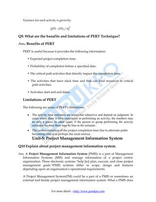 Variance for each activity is given by:

                                        2
                         [(PT - OT) / 6]

Q9. What are the banafits and limitations of PERT Technique?

Ans. Benefits of PERT

   PERT is useful because it provides the following information:

      • Expected project completion time.

      • Probability of completion before a specified date.

      • The critical path activities that directly impact the completion time.

      • The activities that have slack time and that can lend resources to critical
         path activities.

      • Activities start and end dates.

   Limitations of PERT

   The following are some of PERT's limitations:

      •   The activity time estimates are somewhat subjective and depend on judgment. In
          cases where there is little experience in performing an activity, the numbers may
          be only a guess. In other cases, if the person or group performing the activity
          estimates the time there may be bias in the estimate.
      •   The underestimation of the project completion time due to alternate paths
          becoming critical is perhaps the most serious .
          Unit-5: Project Management Information System
Q10 Explain about project management information system.

Ans. A Project Management Information System (PMIS) is a part of Management
  Information Systems (MIS) and manage information of a project centric
  organization. These electronic systems "help [to] plan, execute, and close project
  management goals."[PMIS systems differ in scope, design and features
  depending upon an organization’s operational requirements.

   A Project Management System(PM) could be a part of a PMIS or sometimes an
   external tool beside project management information system. What a PMIS does


                         For more detail: - http://www.gurukpo.com
 