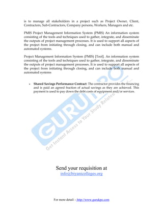 is to manage all stakeholders in a project such as Project Owner, Client,
Contractors, Sub-Contractors, Company persons, Workers, Managers and etc.

PMIS Project Management Information System (PMIS) An information system
consisting of the tools and techniques used to gather, integrate, and disseminate
the outputs of project management processes. It is used to support all aspects of
the project from initiating through closing, and can include both manual and
automated systems.

Project Management Information System (PMIS) [Tool]. An information system
consisting of the tools and techniques used to gather, integrate, and disseminate
the outputs of project management processes. It is used to support all aspects of
the project from initiating through closing, and can include both manual and
automated systems


      Shared Savings Performance Contract: The contractor provides the financing
      and is paid an agreed fraction of actual savings as they are achieved. This
      payment is used to pay down the debt costs of equipment and/or services.




                      Send your requisition at
                         info@biyanicolleges.org




                    For more detail: - http://www.gurukpo.com
 